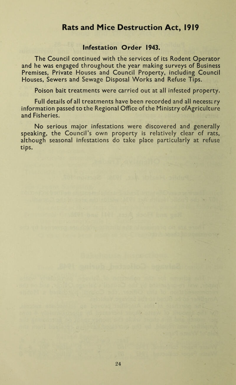 Rats and Mice Destruction Act, 1919 Infestation Order 1943. The Council continued with the services of its Rodent Operator and he was engaged throughout the year making surveys of Business Premises, Private Houses and Council Property, including Council Houses, Sewers and Sewage Disposal Works and Refuse Tips. Poison bait treatments were carried out at all infested property. Full details of all treatments have been recorded and all necessi ry information passed to the Regional Office of the Ministry ofAgriculture and Fisheries. No serious major infestations were discovered and generally speaking, the Council’s own property is relatively clear of rats, although seasonal infestations do take place particularly at refuse tips.