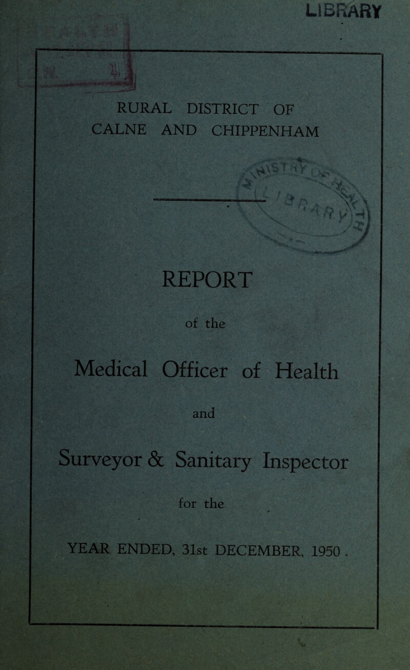 LIBRARY RURAL DISTRICT OF CALNE AND CHIPPENHAM REPORT of the Medical Officer of Health and Surveyor & Sanitary Inspector for the YEAR ENDED, 31st DECEMBER, 1950 . I ’
