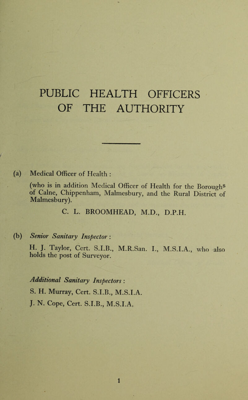 PUBLIC HEALTH OFFICERS OF THE AUTHORITY (a) Medical Officer of Health : (who is in addition Medical Officer of Health for the Borough^ of Caine, Chippenham, Malmesbury, and the Rural District of Malmesbury). C. L. BROOMHEAD, M.D., D.P.H. (b) Senior Sanitary Inspector : H. J. Taylor, Cert. S.I.B., M.R.San. I., M.S.I.A., who also holds the post of Surveyor. Additional Sanitary Inspectors : S. H. Murray, Cert. S.I.B., M.S.I.A. J. N. Cope, Cert. S.I.B., M.S.I.A.
