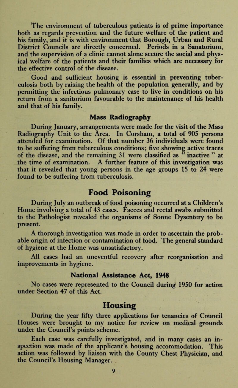 The environment of tuberculous patients is of prime importance both as regards prevention and the future welfare of the patient and his family, and it is with environment that Borough, Urban and Rural District Councils are directly concerned. Periods in a Sanatorium, and the supervision of a clinic cannot alone secure the social and phys- ical welfare of the patients and their families which are necessary for the effective control of the disease. Good and sufficient housing is essential in preventing tuber- culosis both by raising the health of the population generally, and by permitting the infectious pulmonary case to live in conditions on his return from a sanitorium favourable to the maintenance of his health and that of his family. Mass Radiography During January, arrangements were made for the visit of the Mass Radiography Unit to the Area. In Corsham, a total of 905 persons attended for examination. Of that number 36 individuals were found to be suffering from tuberculous conditions; five showing active traces of the disease, and the remaining 31 were classified as “ inactive ” at the time of examination. A further feature of this investigation was that it revealed that young persons in the age groups 15 to 24 were found to be suffering from tuberculosis. Food Poisoning During July an outbreak of food poisoning occurred at a Children’s Home involving a total of 43 cases. Faeces and rectal swabs submitted to the Pathologist revealed the organisms of Sonne Dysentery to be present. A thorough investigation was made in order to ascertain the prob- able origin of infection or contamination of food. The general standard of hygiene at the Home was unsatisfactory. All cases had an uneventful recovery after reorganisation and improvements in hygiene. National Assistance Act, 1948 No cases were represented to the Council during 1950 for action under Section 47 of this Act. Housing During the year fifty three applications for tenancies of Council Houses were brought to my notice for review on medical grounds under the Council’s points scheme. Each case was carefully investigated, and in many cases an in- spection was made of the applicant’s housing accommodation. This action was followed by liaison with the County Chest Physician, and the Council’s Housing Manager.