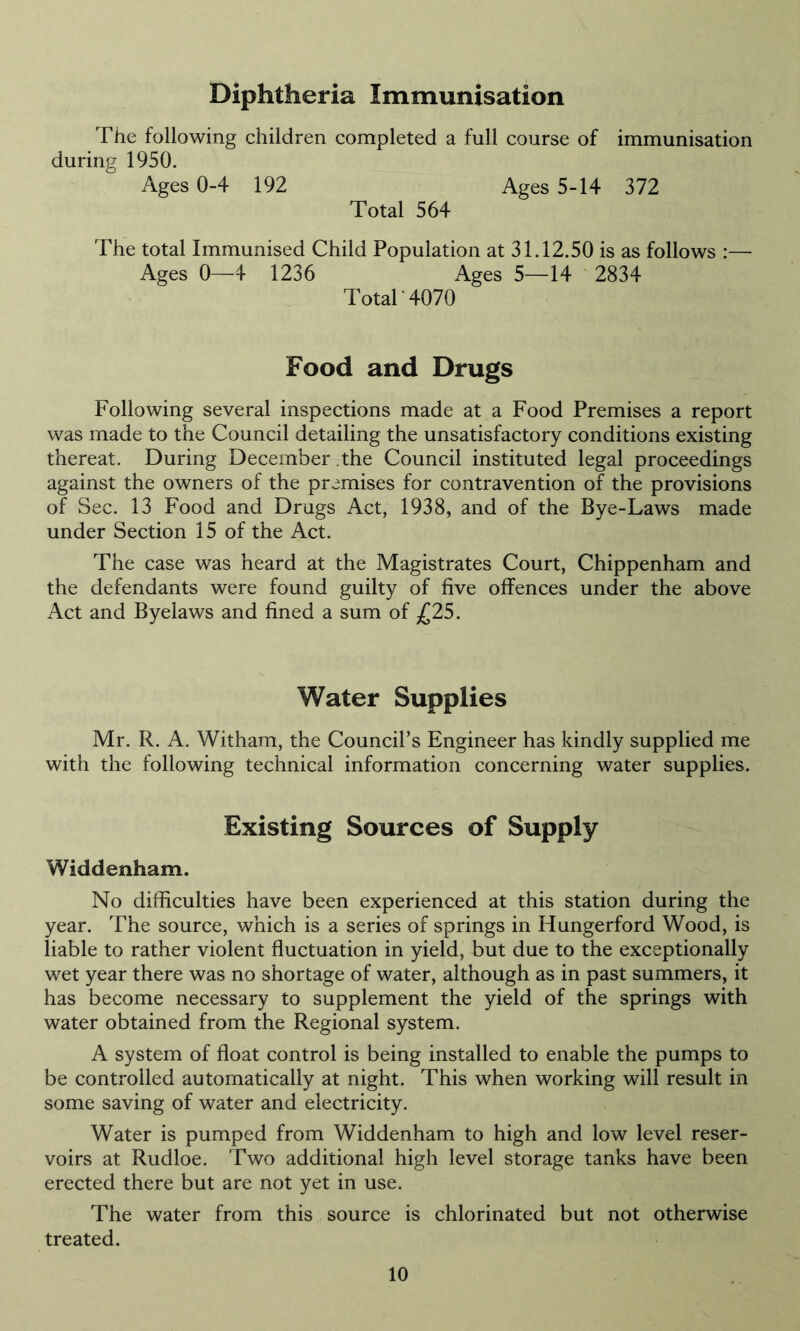 Diphtheria Immunisation The following children completed a full course of immunisation during 1950. Ages 0-4 192 Ages 5-14 372 Total 564 The total Immunised Child Population at 31.12.50 is as follows :— Ages 0—4 1236 Ages 5—14 2834 Total'4070 Food and Drugs Following several inspections made at a Food Premises a report was made to the Council detailing the unsatisfactory conditions existing thereat. During December the Council instituted legal proceedings against the owners of the premises for contravention of the provisions of Sec. 13 Food and Drugs Act, 1938, and of the Bye-Laws made under Section 15 of the Act. The case was heard at the Magistrates Court, Chippenham and the defendants were found guilty of five offences under the above Act and Byelaws and fined a sum of £25. Water Supplies Mr. R. A. Witham, the Council’s Engineer has kindly supplied me with the following technical information concerning water supplies. Existing Sources of Supply Widdenham. No difficulties have been experienced at this station during the year. The source, which is a series of springs in Hungerford Wood, is liable to rather violent fluctuation in yield, but due to the exceptionally wet year there was no shortage of water, although as in past summers, it has become necessary to supplement the yield of the springs with water obtained from the Regional system. A system of float control is being installed to enable the pumps to be controlled automatically at night. This when working will result in some saving of water and electricity. Water is pumped from Widdenham to high and low level reser- voirs at Rudloe. Two additional high level storage tanks have been erected there but are not yet in use. The water from this source is chlorinated but not otherwise treated.