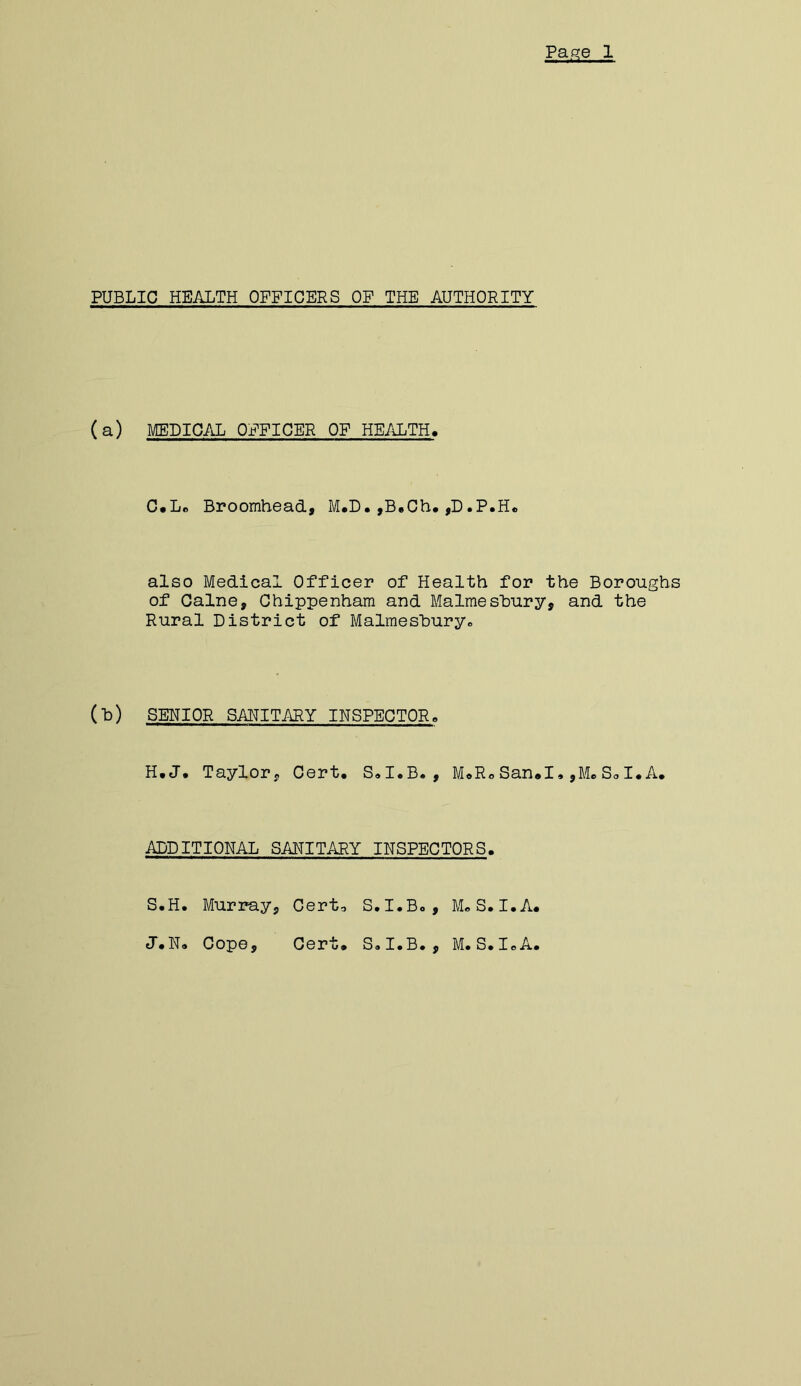 PUBLIC HEALTH OFFICERS OF THE AUTHORITY (a) MEDICAL OFFICER OF HEALTH. C.Lc Broomhead, M.D,,B.Ch* ,D.P.H« also Medical Officer of Health for the Boroughs of Caine, Chippenham and Malmesbury, and the Rural District of Malmeshuryo (h) SEHIOR SAHITARY INSPECTOR, H.J. Taylor, Cert, S,I,B., M,RoSan.I,,MeSo I,A. ADDITIONAL SAHITARY IHSPECTORS. S.H. Murray, Cert-, S, I.Bo, M«S. I.A, J.N, Cope, Cert, SoI.B,, M. S. loA