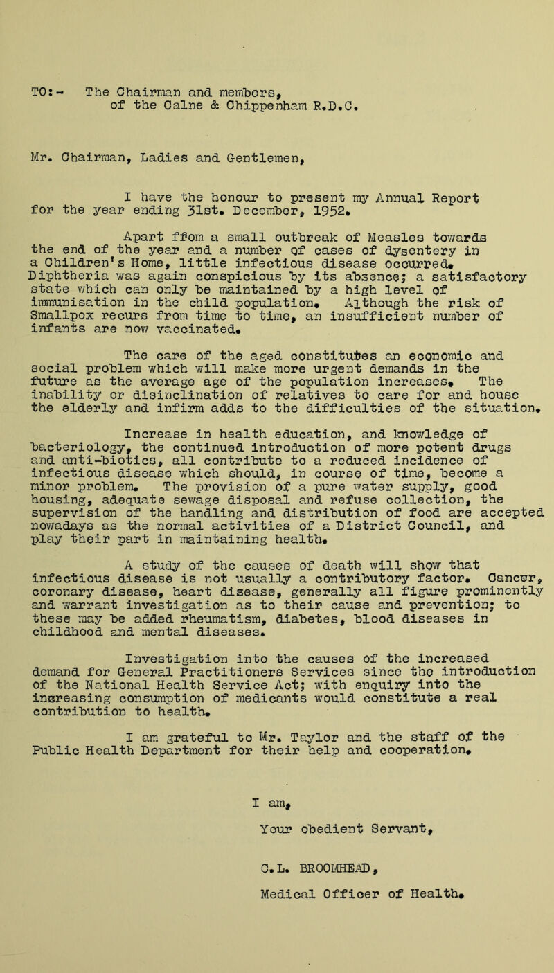 TO:- The Ohairma.n and raernlDers, of the Caine & Chippenham R,D*C. Mr, Chairman, Ladies and Gentlemen, I have the honour to present my Annual Report for the year ending 31st* December, 1952* Apart ffom a small outbreak of Measles towards the end of the year and a number Qf cases of dysentery in a Children’s Home, little infectious disease occurred* Diphtheria was again conspicious by its absence; a satisfactory state which can only be maintained by a high level of immunisation in the child population* Although the risk of Smallpox recurs from time to time, an insufficient number of infants are nov/ vaccinated* The care of the aged constitutes an economic and social problem which will make more urgent demands in the future as the average age of the population increases* The inability or disinclination of relatives to care for and house the elderly and infirm adds to the difficulties of the situation. Increase in health education, and knowledge of bacteriology, the continued introduction of more potent drugs and anti-biotics, all contribute to a reduced incidence of infectious disease v^hich should, in course of time, become a minor problem* The provision of a pure water supply, good housing, adeq.uate sewage disposal ard refuse collection, the supervision of the handling and distribution of food are accepted nowadays as the normal activities of a District Council, and plsy their part in maintaining health* A study of the causes of death will show that infectious disease is not usually a contributory factor* Cancer, coronary disease, heart disease, generally all figure prominently and warrant investigation as to their cause and prevention^ to these may be added rheumatism, diabetes, blood diseases in childhood and mental diseases* Investigation into the causes of the increased demand for General Practitioners Services since the introduction of the National Health Service Act; v\rith enquiry into the inereasing consumption of medicants would constitute a real contribution to health* I am grateful to Mr* Taylor and the staff of the Public Health Department for their help and cooperation* I am. Your obedient Servant, G.L. BR00f.4HEAD, Medical Officer of Health*