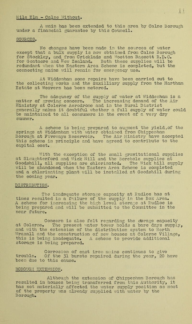 A main has heen extended to this area hy Caine Borough under a financial guarantee hy this Council. SOURCES. No changes have Been made in the sources of water except that a hulk supply is now obtained from Caine Borough for Stockley, and from Cricklade and wootton Bassett R.D.C. for G-oatacre and New Zealando Both these supplies will he redundant when the Eastern Area Scheme is completed, hut the connecting mains will remain for emergency use. At Widdenhara some repairs have heen carried out to the collecting works and the auxilliary supply from the Hartham Estate at WeavevT) has heen metered. The adequacy of the supply of water at Widdenham is a matter of grov/ing concern. The increasing demand of the Air Ministry at Colerne Aerodrome and in the Rural District generally makes it doubtful whether a full supply of water could he maintained to all consumers in the event of a very dry summer. A scheme is being prepared to augment the yieldjOf the springs at Widdenham with water obtained from Chippenham Borough at Piveways Reservoir. The Air Ministry have accepted this scheme in principle and have agreed to contribute to the capital cost. With the exception of the small gravitational supplies at Slaughter!ord and Wick Hill and the Borehole supplies at Goodshill, all supplies are chlorinated. The Wick hill supply ¥/ill he abandoned vdien the Eastern Area Scheme is completed and a chlorinating plant will he installed at Goodshill during the coming year. DISTRIBUTION. The inadequate storage capacity at Rudloe has at times resulted in a failure of the supply in the Box Area. A scheme for increasing the high level storage at Rudloe is being prepared and will he submitted to the Committee in the near future. Concern is also felt regarding the storage capacity at Colerne. The present water tovi/er holds a hare days supply, and with the extension of the distribution system to North Wraxall and the construction of new houses at Colerne Village, this is being inadequate, A scheme to provide additional storage is being prepared. Corrosion of cast iron mains continues to give trouble. Of the 31 bursts repaired during the year, 20 have been due to this cause. BOROUGH EXTENSION. Although the extension of Chippenham Borough has resulted in houses being transferred from this Authority, it has not materially affected the water supply position as most of the property was already supplied with water by the Borough.
