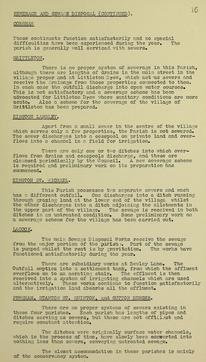 SEYmRAGE Am SEWAGE DISPOSi\L (GOI^ITHMUED ), CORSHM These continueto function satisfactorily and no special difficulties have heen experienced during the year. The parish is generally well serviced with sewers. GRITTLETOR> There is no proper system of sewerage in this Parish, although there are lengths of drains in the main street in the village proper and at Littleton Drew, which act ^as sewers and receive the drainage from those properties connected to them. In each case the outfall discharge into open water courses. This is not satisfactory and a sevi/erage scheme has iDoen advocated for Littleton Drev; where sanitary conditions are more acute. Also a scheme for the sewerage of the village of Drittleton has heen prepared. KINGTON LMGLEY. Apart from a small sewer in the centre of the village v/hich serves only a few properties, the Parish is not sewered. The sewer discharges into a cesspool on private land and over- flows into a channel in a field for irrigation. There are only one or tvw ditches into which over- floviTs from drains and cesspools discharge, and these are cleansed periodically hy the Oouncil. A new sewerage scheme is required and preliminary work on its preparation has commenced. KINGTON ST. MICHAEL. This Parish possesses t\:^o separate sev;ers and each has a different outfall. One discharges into a ditch running through grazing land at the lower end of the village, whilst the other discharges into a ditch adjoining the allotments in the upper part of the village. The sevi^age is received in both ditches in an untreated condition. Some preliminary work on a sevi?erage scheme for the village has heen carried out. LACOGI^. The main Sev/age Disposal \¥orks receive the sewage from the major portion of the parish Part of the sevi/age is pumped whilst the rest is hy gravitation. The works have functioned satisfactorily during the year. There are subsidiary works at Bewley Lane. The Outfall empties into a settlement tank, from which the effluent overflovi/s on to an aerating stair. The effluent is then received into a system of irrigating channels which are used alternatively. These works continue to function satisfactorily and the irrigation land absorbs all the effluent. PE1¥SHAJ,/I. STANTON ST. QUINTON, and SUTTON BENGER. There are no proper systems of sewers existing in these four parishes. Each parish has lengths of pipes and ditches serving as sewers, but these are not efficient and require constant attention. The ditches were originally surface water channels, w'hich in the process of time, have slowly been oontrerted into nothing less than sewers, conveying untreated sev^age. The closet accommodation in these parishes is mainly of the conservancy system.