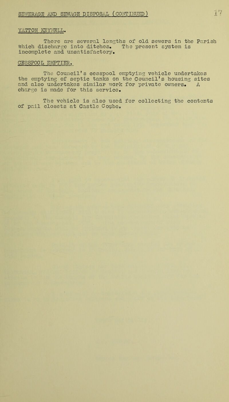 SEWERAGE AKD SEV/AGE DISPOSAL (COWTimSD) 1 ' YATTON KEYl'IELL. There are several lengths of old sewers in the Parish hhich discharge into ditches. The present system is incomplete and unsatisfactory. CESSPOOL Ef.CPTIER, The Council's cesspool emptying vehicle undertakes the emptying of septic tanks on the Council’s housing sites and also undertakes similar work for private owners. A charge is made for this service. The vehicle is also used for collecting the contents of pail closets at Castle CoipLe.