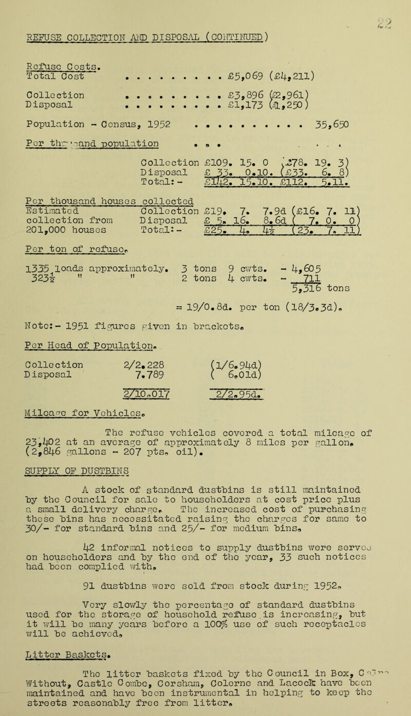 REFUSE COLLECTION AM) DISPOSAL (CONTINUED) Refuse Costs. Total Cost £5,069 (£k,21l) Collection » • £3,Q96 &2,96l) Disposal . • . £1,173 fe»250) Population - Census, 1952 . • . • 35,650 Per the- ‘sand -population • Collection Disposal Total:- Per thousand houses collected Estimated Collection collection from Disposal 201,000 houses Total:- £109. 15. , 0 :^78. 19. 3) 0. .;io. . (£33.. 6. 8) £142. 15. ,io. £112. 3.11. £19* 7. 7. 9d (£16. 7. 11 £ 5* 16. 8. 6d ( 7. 0. 0 £25. —ks- (23. ' Y.' 11 Per ton of rofuspB 1335 loads approximately. 3 tons 9 cwts. - h,605 323i ” ” 2 tons 4 cwts. - 711 5,31^ tons = 19/0.8d. per ton (l8/3«3d.)« Rote: - 1951 fifrures piven in hrackotsB Per Head of Ponulation. Collection 2/2*228 Disposal 7*789 2/1O0OI7 Milcao-o for Vehicleso 1/6*94cL) 6»01d) 2/2V95d.' The refuse vehicles covered a total milcaf?e of 23,402 at an average of approximately 8 miles per gallon* (2,846 gallons « 207 ptso oil). SUIPLY OF DUSTBINS A stock of standard dustbins is still maintained by the Council for sale to householders at cost price plus a small delivery charge* The increased cost of pur-chasing these bins has necessitated raising the charges for same to 30/- for standard bins and 25/- for medium bins»» 42 infernnl notices to supply dustbins Virere servej on householders and by the end of tho year, 33 such notices had been complied v;ith» 91 dustbins were sold from stock during 1952a Very slov/ly tho porcentago of standard dustbins used for tho storage of household refuse.is increasing, but it v/ill bo many years before a 100^ use of such receptacles v/ill be achieved* Litter Baskets. Tho litter baskets fixed by tho Council in Box, C Without, Castle Combe, Corshara, Colorne and Lacock: have been maintained and have boon instrumental in helping to keep tho streets reasonably free from litter*