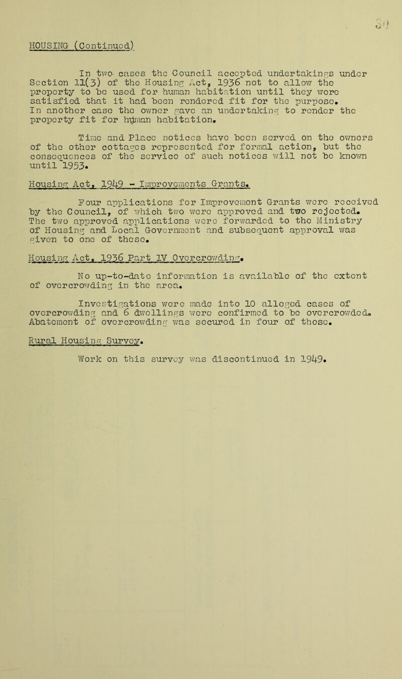 HOUSING- (CoDtinucd) In tFO' cases the Council accG'ptod undertakings under Section 11(3) of the Housing Act, 1936 not to allov/' the proporty to 1(0 used for human habitation until they wore satisfied that it had been rendered fit for the purpose* In another case the owner gave an undertaking to render the property fit for hpiman habitation* Time and Place notices have boon served on tho owners of the other cottages represented for formal action, but tho consGoucnces of the service of such noticos v\/ill not bo knovm until'1933. Housing Act^ 19^9 - Imnrovements Grants* Pour applications for Improvemont Grants were received by the Council, of which two were approved and two rejected* The two apxDroved apiil teat ions \icro forwarded to the Ministry of Housing and Local Government and subsequent approval was given to one of these* Housin.g Act* 1936 Part IV Overcrowding* No up-to-date information is available of the extent of overcrowding in the area* Investigations v/ere made into 10 alleged cases of overcrowding and 6 dwellings were confirmed to be overcrov^ded* Abatement of overcrovi/’ding w/as secured in four of those* Rural Housing Survey. Work on this survey w/as discontinued in 1949*