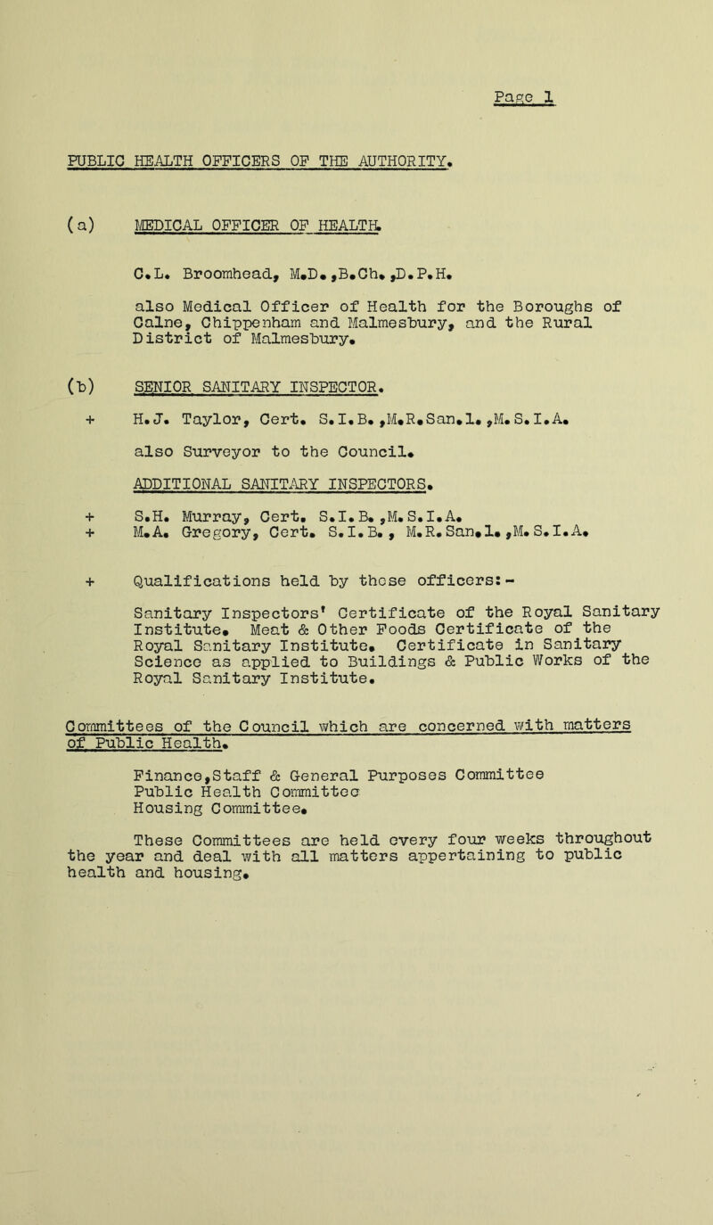Pane 1 PUBLIC HEALTH OFFICERS OF THE AUTHORITY, (a) MEDICAL OFFICER OF HEALTH. C*L* Broomhead, M*D. ,B#Ch» ,D.P.H. also Medical Officer of Health for the Boroughs of Caine, Chippenham and Malmesbury, and the Rural District of Malmesbury. (b) SENIOR SAHITARY IHSPECTOR. H* H. U. T ay lor , Cert. S. I • B. ,M. R. S an. 1. ,M. S. I • A. also Surveyor to the Council. ADDITIONAL SANITARY INSPECTORS. + S.H. Murray, Cert. S.I.B.,M.S.I.A. + M.A. Gregory, Cert. S.I.B., M.R.San. 1. ,M. S.I.A. + Qualifications held by those officers:- Sanitary Inspectors’ Certificate of the Royal Sanitary Institute. Meat & Other Poods Certificate of the Royal Sanitary Institute. Certificate in Sanitary Science as applied to Buildings & Public Works of the Royal Sanitary Institute. Committees of the Council which are concerned with matters of Public Health. Finance,Staff & General Purposes Committee Public Health Goimittoo Housing Committee. These Committees are held every four weeks throughout the year and deal with all matters appertaining to public health and housing.