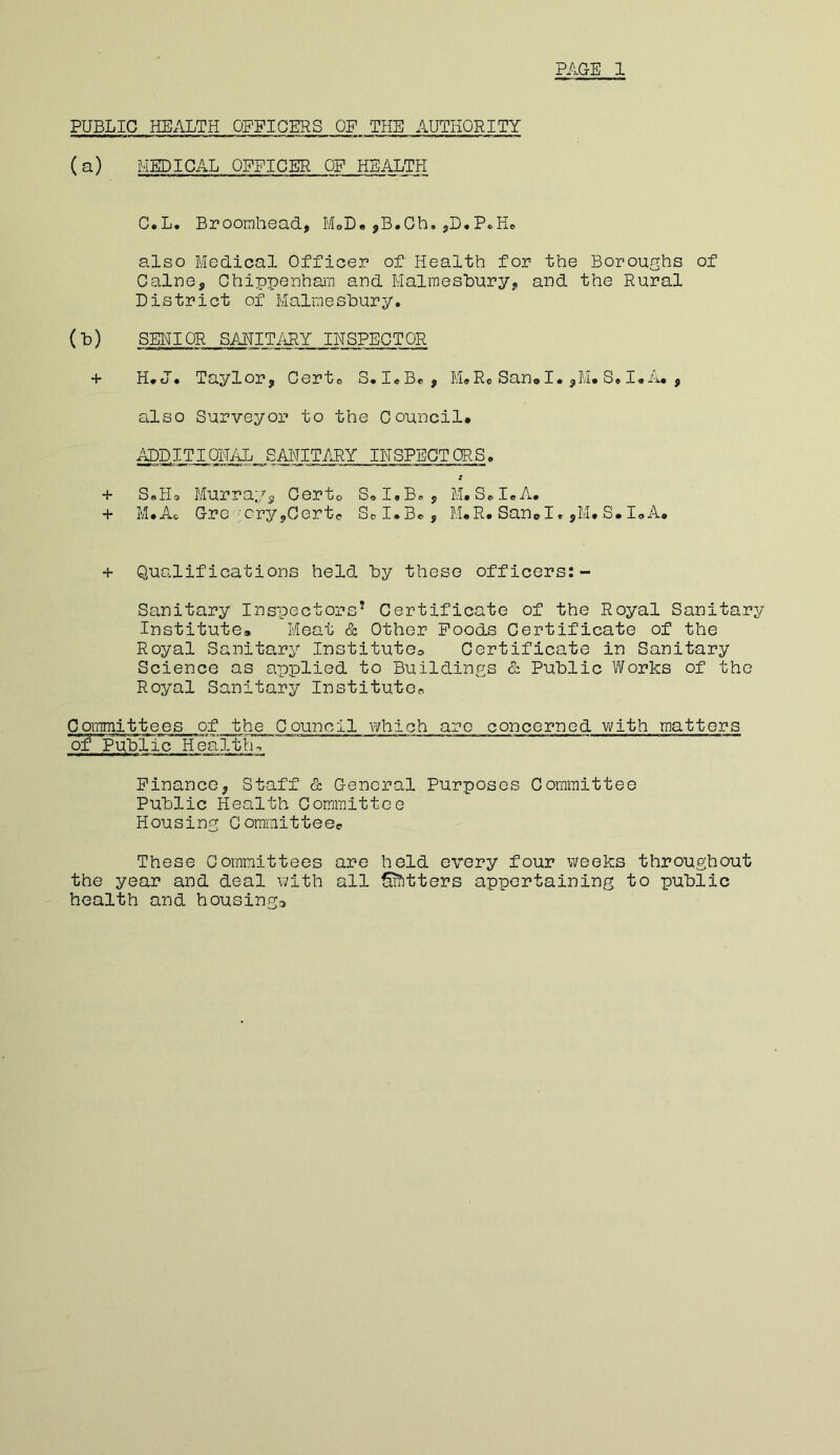 PUBLIC HEALTH OFFICERS OF THE AUTHORITY (a) MEDICAL OFFICER OF HEALTH C.L, Broorahead, MoD« ,B.Gh, P«Hd also Medical Officer of Health for the Boroughs of Caine, Chippenham and Malmesbury, and the Rural District of Malmesbury. (b) SEHIOR SAUITiiRY INSPECTOR + H*J* Taylor, Gerto S.IeB«, M»Ro San« I. ,M. S. I* A. , silso Surveyor to the Council. ADDITIQNilL SAHIT/iRY INSPECTORS. + SbHs, Murray, Certo SoI.B. , M. SoI.A. + M.Ac Grc ;;cry,Certe SoI.Bo, M.R. Sand. ,M. S. I.A. + Qualifications held by these officers:- Sanitary Inspectors’ Certificate of the Royal Sanitary Institute. Meat & Other Poods Certificate of the Royal Sanitary Institute* Certificate in Sanitary Science as applied to Buildings & Public Works of the Royal Sanitary Institute^ Committees of the Council v/hich are concerned with matters of Public Health., Finance, Staff & General Purposes Committee Public Health Committee Housing Cominitteee These Committees are held every four weeks throughout the year and deal with all Otters appertaining to public health and housings