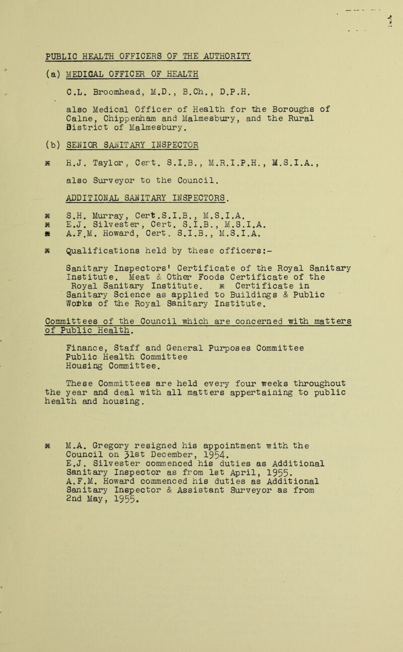 PUBLIC HEALTH OFFICERS OF THE AUTHORITY (a) MEDI.QAL OFFICER OF HEALTH C.L. Broomhead, M.D., B.Ch., D.P.H. also Medical Officer of Health for the Boroughs of Caine, Chippenham and Malmesbury, and the Rural District of Malmesbury. (b) SENIOR SAinTARY INSPECTOR 3€ H.J. Taylor, Cert. S.I.B., M.R.I.P.H., M.S.I.A., also Surveyor to the Council. ADDITIONAL SAIOTARY INSPECTORS. » S.H. Murray, Cert.S.I.B., M.S.I.A. * E.J. Silvester, Cert. 3.I.B., M.S.I.A. * A.E.M. Howard, Cert. S.I.B., M.S.I.A. s Qualifications held by these officers Sanitary Inspectors* Certificate of the Royal Sanitary Institute. Meat & Other Foods Certificate of the Royal Sanitary Institute. s Certificate in Sanitary Science as applied to Buildings & Public Wol?ks of the Royal Sanitary Institute. Committees of the Council which are concerned with matters of Public Health. Finance, Staff and General Purposes Committee Public Health Committee Housing Committee. These Committees are held every four weeks throughout the year and deal with all matters appertaining to public health and housing. s M.A. Gregory resigned his appointment with the Council on December, 1954. E.J. Silvester commenced his duties as Additional Sanitary Inspector as from 1st April, 1955. A.F.M. Howard commenced his duties as Additional Sanitary Inspector & Assistant Surveyor as from 2nd May, 1955.