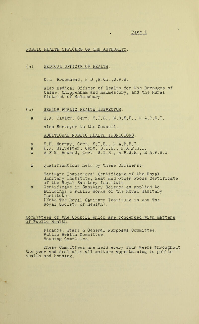 Pap;e 1 PUBLIC HEALTH OFFICERS OF THE AUTHORITY. (a) xYiEDICAL officer OF HEALTH. C.L. Broomhead, M,D.,B.Ch.,D,F.H. also Medical Officer of Health for the Boroughs of Caine, Chippenham and Malmesbury, and the Rural District of Malmesbury. (b) SENIOR PUBLIC HEALTH INSPECTOR. X H.J. Taylor, Cert. 3.I.B., M.R.3.H., M.A.P.H.I. also Surveyor to the Council. additional PUBLIC HEALTH INSPECTORS. X S . H. Murray , Cert. SI. B. , M.A.P.H.I. X E.J. Silvester, Cert. S.I.3., M.A.P.H.I. X A.F.M. Howard, Cert, S.I.B., A.R.S.H., M.A.P.H.I. X i^^alifications held by these Officers:- Sanitary Inspectors’ Certificate of the Royal Sanitary Institute, Meat and Other Foods Certificate of the Royal Sanitary Institute. X Certificate in Sanitary Science as applied to Buildings & Public Works of the Royal Sanitary Institute. (Note The Royal Sanitary Institute is now The Royal Society of Health). Committees of the Council which are concerned with matters of Public Health. Finance, Staff <& General Purposes Committee. Public Health Committee. Housing Committee. These Committees are held every four weeks throughout the year and deal with all matters appertaining to public health and housing.