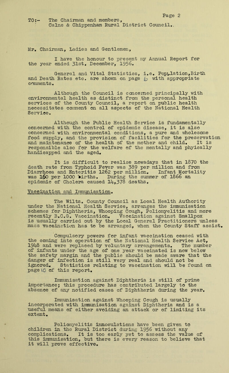TO:- The Chairman and memhers, ’ Caine & Chippenham Rural District Council*, Mr, Chairman, Ladies and G-entlemen, I have the honour to present niy Annual Report for the year ended 31st, Decemher, 1956, General and Vital Statistics, i.e. Popvialion,Birth and Death Rates etc. are shown on page with appropriate comments. Although the Council is concerned principally with environmental health as distinct from the personal health services of the County Council, a report on public health necessitates comment on all aspects of the National Health Service. Although the Public Health Service is fundamentally concerned with the control of epidemic disease, it is also concerned with environmental conditions, a pure and v/holesome food supply, and the provision of facilities for the preservation and maintenance of the health of the mother and child. It is responsible also for the welfare of the mentally and phyically handicapped and the aged. It is difficult to realise nowadays that in 1870 the death rate from Typhoid Fever was 389 per million and from Diarrhoea and Enteritis 1262 per million. Infant Mortality was 1$0 per 1000 Itirths, During the summer of 1866 an epidemic of Cholera caused 14^378 deaths. Vaccination and Immunisation, The Wilts, County Council as Local Health Authority under the National Health Service, arranges the immunisation schemes for Diphtheria, Whooping Cough, Poliomyelitis and more recently B,C,G. Vaccination, Vaccination against Smallpox is usually carried out by the Local General Practitioners -unless mass vaccination has to be arranged, \¥hen the County Staff assist. Compulsory powers for infant vaccination ceased with the coming into operation of the National Health Service Act, 1948 and were replaced by vol-untary arrangements. The number of infants under the age of one year vaccinated is now below the safety margin and the public should be made aware that the danger of infection is still very real and should not be ignored. Statistics relating to vaccination -will be found on page VO of this report. Immunisation against Diphtheria is still of prime importance; this procedure has contributed largely to the absence of any notified cases of Diphtheria during the year. Immunisation against Whooping Cough is usually incorporated with immunisation against Diphtheria and is a useful means of either avoiding an attack or of limiting its extent. Polianyelitis irmoculations have been given to children in the Rural District during 1956 without any complications. It is too early yet to assess the value of this immunisation, but there is every reason to believe that it viTill prove effective.