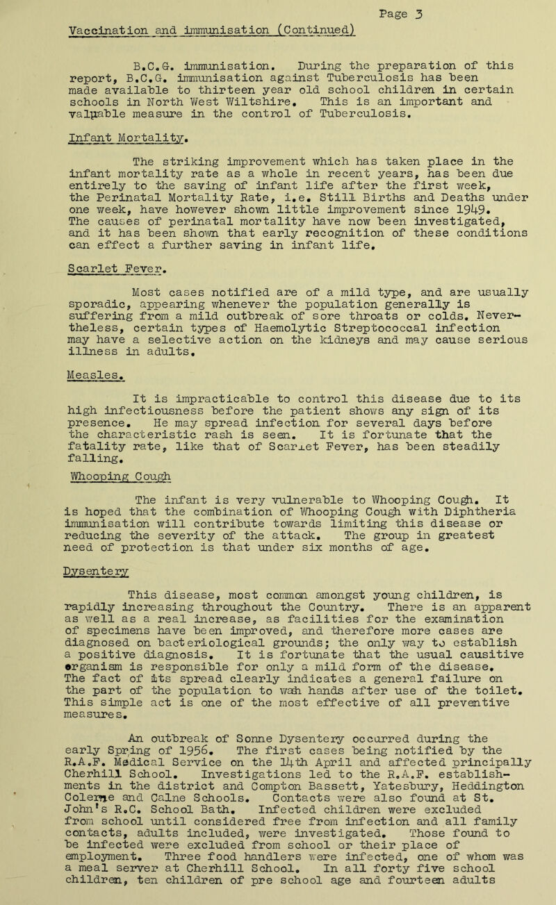 Vaceination and immunisation (Continued) iminiinisation. During the preparation of this report, B.C.G* immunisation against Tuberculosis has been made available to thirteen year old school children in certain schools in North V/est Wiltshire, This is an important and valp;able measure in the control of Tuberculosis. Infant Mortality. The striking improvement which has taken place in the infant mortality rate as a whole in recent years, has been due entirely to the saving of infant life after the first week, the Perinatal Mortality Bate, i,e. Still Births and Deaths under one v/eek, have however shown little improvement since 1949* The causes of perinatal mortality have now been investigated, and it has been shown that early recognition of these conditions can effect a further saving in infant life. Scarlet Fever. Most cases notified are of a mild type, and are usually sporadic, appearing whenever the population generally is suffering from a mild outbreak of sore throats or colds. Never- theless, certain types of Haemolytic Streptococcal infection may have a selective action on the kidneys and may cause serious illness in adults. Measles, It is impracticable to control this disease due to its high infectiousness before the patient shows any sign of its presence. He may spread infection for several days before the characteristic rash is seen. It is fortunate that the fatality rate, like that of Scarj.et Fever, has been steadily falling. Who aping Cough The infant is very vulnerable to Whooping Cou^, It is hoped that the combination of 1/Vhooping Cou^ with Diphtheria immunisation will contribute towards limiting this disease or reducing the severity of the attack. The group in greatest need of protection is that under six months of age. Dysentery This disease, most common amongst young children, is rapidly increasing throughout the Country, There is an apparent as well as a real increase, as facilities for the examination of specimens have been improved, and therefore more cases are diagnosed on bacteriological grounds; the only ¥/ay to establish a positive diagnosis. It is fortunate that the usual causitive organism is responsible for only a mild form of the disease. The fact of its spread clearly indicates a general failure on the part of the population to wadi hands after use of the toilet. This simple act is one of the most effective of all preventive measures. An outbreak of Sonne Dysentery occurred during the early Spring of 1956, The first cases being notified by the R.A.F, Medical Service on the I4th April and affected principally Cherhill School, Investigations led to the R.A.F, establish- ments in the district and Compton Bassett, Yatesbury, Heddington ColeiTje and Caine Schools, Contacts were also found at St, John*s R,C, School Bath, Infected children were excluded from school until considered free from infection and all family contacts, adults included, were investigated. Those found to be infected were excluded from school or their place of employment. Three food handlers were infected, one of whom v/as a meal server at Cherhill School, In all forty five school children, ten children of pre school age and fourteen adults