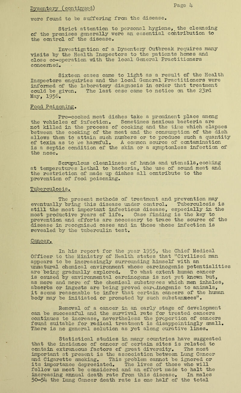 Dysentery (continued) were foimd to De suffering from the disease. Strict attention to personal hygiene,_the cleansing of the premises generally were an essential contribution to the control of the disease. Investigation of a Dysentery Outbreak requires many visits by the Health Inspectors to the patients homes and close co-operation with the local G-eneral Practitioners concerned. Sixteen cases came to light as a result of the Health Inspectors enquiries and the local Oeneral Practitioners were informed of the laboratory diagnosis in order that treatment could be given. The last case came to notice on the 23rd May, 1936. Pood Poisoning. Pre-cooked meat dishes tg.ke a prominent place among the vehicles of infection. Sometimes noxious bacteria are not killed in the process of cooking and the time which elapses bet?i/een the cooking of the meat and the consumption of the dish allows them to attain such numbers or to produce such a quantity of toxin as to be harmful, A common source of contamination is a septic condition of the skin or a symptomless infection of the nose. Scrupulous cleanliness of hands and utensils,cooking at temperatures lethal to bacteria, the use of sound meat and the restriction of made up dishes all contribute to the prevention of food poisoning. Tuberculosis. The present methods of treatment and prevention may eventually bring this disease under control. Tuberculosis is still the most important infectious disease, especially in the most productive years of life, Case finding is the key to prevention and efforts are necessary to trace the source of the disease in recognised cases and in those whose infection is revealed by the tuberculin test. Cancer, In his report for the year 1955? the Chief Medical Officer to the Ministry of Health states that Civilised man appears to be increasingly surrounding himself v/ith an unnatural chemical environment whose carcinogenic potentialities are being gradually explored. To what extent human cancer is caused by environmental carcinogens is not yet known but, as more and more of the chemical substances which men inhales, absorbs or ingests are being proved carcinogenic to animals, it seems reasonable to infer that certain cancers of the human body may be initiated or promoted by such substannees, Removal of a cancer in an early stage of development can be successful and the survival rate for treated cancers continues to increase, nevertheless the proportion of cajicers found suitable for radical treatment is disappointingly small. There is no general solution as yet along curative lines. Statistical studies in many countries have suggested that the incidence of cancer of certain sites is related to contain extraneous factors of great diversity. The most important at present is the association between Lung Cancer and Cigarette smoking. This problem cannot be ignored or its importance depreciated. The lives of those who v/ill follow us most be considered and an effort made to halt the increasing annual death rate from this disease. In males 50—54 the Lung Cancer death rate is one half of the total