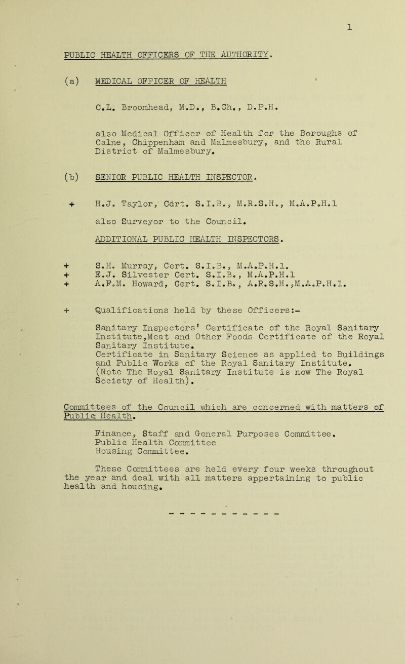 PUBLIC HEALTH OFFICERS OF THE AUTHOEITY. (a) MEDICAL OFFICER OF HEALTH C,L, Broomheady M.D., B*Ch,, D.P.H. also Medical Officer of Health for the Boroughs of Caine, Chippenham and Malmeshury, and the Rural District of Malmeshury, (h) SENIOR PUBLIC HEALTH INSPECTOR, ■f H.J. Taylor, Cdrt, S.I.B„, M.R.S.H., M.A.P.H.l also Surveyor to the Council, ADDITIONAL PUBLIC HEALTH INSPECTORS, + S.Ho Murray, Cert, S,I.B,, M.A.P.H.l, + E.J. Silvester Cert, S.I.B,, M.A,P,H,1 + A.PcM. Howard, Cert, S.I.B, , A.R, S.H. ,M<.A,P,H,1. + Qualifications held hy these Officers Sanitary Inspectors’ Certificate of the Royal Sanitary Institute,Meat and Other Poods Certificate of the Royal Sanitary Institute, Certificate in Sanitary Science as applied to Buildings and Public Works of the Royal Sanitary Institute, (Note The Royal Sanitary Institute is now The Royal Society of Health), Committees of the Council v/hich are concerned with matters of PuhlicE Health, Finance, Staff and General Purposes Committee, Public Health Committee Housing Committee, These Committees are held every four weeks throughout the year and deal with all matters appertaining to public health and housing.
