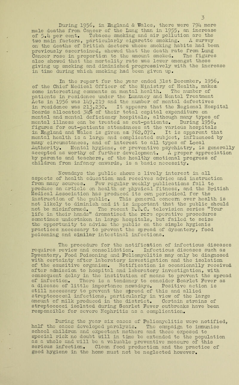 3 During 1936, in England. & Wales, there were 794 more male deaths from Cancer of the Lung than in 1935? son. increase of 3,4 per cent, Tohacc.o smoking and air pollution are the two main factors, particularly cigarette smoking. A survey on the deaths of British doctors v/hose smoking hahits had been previously ascertained, shov/ed that the death rate from Lung Cancer rose in proportion to the amount smoked. The figures also showed that the mortality rate was lov/er amongst those giving up smoking and dimiinished progressively with the increase in time during which smoking had keen given up. In the report for the year ended 31st Decemher, 1956, of the Chief Medical Officer of the Ministry of Health, makes. some interesting comments on mental health. The numher of patients in residence under the Lunancy and Mental Treatment Acts in 1956 was 149? 219 s.nd. the numher of mental defectives in residence viras 213?230. It appears that the Regional Hospital Boards allocated 3k% of their total capital expenditure on mental and mental deficiency hospitals, although many types of mental illness can he treated as out-patients. During 1956, figures_ for out-patients attendances at the various hospitals in England and V/ales is given as 762,072, It is apparent that mental health is a large and complicated. suh;ject, influenced hy many circumstances, and of interest to all types of Local Authority, Mental hygiene, or preventive psychiatry, is generally accepted as v/orthy of further development, A proper appreciation hy parents and teachers, of the healtliy emotional progress of children from infancy onvrards, is a basic necessity, nowadays the public shows a lively interest in all aspects of health education and receives advice and instruction from many sources, Pev/ regular v/eekly publications fail to produce an article on health or physical fitness, and the British Medical Association has produced its own periodical for the instruction of the public. This general concern over health is not likely to diminish and it is important that the public should not be misinformed. The recent B.B,Cc television series Your life in their hands dramatised the rare operative procedures sometimes undertaken in large hospitals, but failed to seize the opportunity to adviae the public on the simple hygienic practices necessary to prevent the spread, of dysentery, food poisoning and similar intestinal infections. The procedure for the notification of infectious diseases requires review and consolidation. Infectious diseases such as Dysentery, Pood Poisoning and Poliomyelitis may only be diagnosed with certainty after laboratory investigation and the isolation, of the causitive organism. Notification is occasionally received, after admission to hospital and laboratory investigation, with consequent delay in the institution of means to prevent the spread of infection. There is a tendency to consider Scarlet Pever as a disease of little importance noY^radays, Positive action is still necessary to prevent the sjiread of this and allied streptococcal infections, particularly in viev/ of the large amount of milk produced in the district. Certain strains of streptococci isolated during Scarlet Pever outbreaks have been responsible for severe Nephritis as a complication. During the year six cases of Poliomyelitis v/ere notified, half the cases developed paralysis. The campaign to iiTimunise school children and expectant mothers and those exposed to special rich no doubt v/ill in time be extended to the population as a whole and will be a valuable preventive measure of this serious infection. Clean food production and the practice of good hygiene in the home must not be neglected hov/ever.