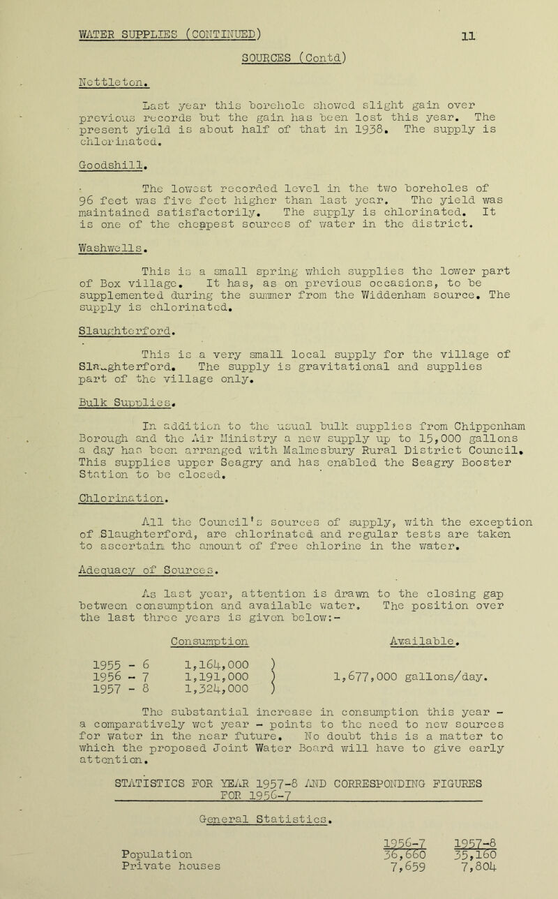 Nottleton. SOURCES (Contd) Last year this Uorehole showed, slight gain over previous records hut the gain has heen lost this year. The present yield is about half of that in 1938. The supply is chlorinated. G-oodshill. The lowest recorded level in the two boreholes of 96 feet was five feet higher than last year. The yield was maintained satisfactorily. The supply is chlorinated. It is one of the cheapest sources of water in the district, Washwclls. This is a small spring which supplies the lower part of Box village. It has, as on previous occasions, to be supplemented during the summer from the Widdenham source. The supply is chlorinated, Slaughterford. This is a very small local supply for the village of Sla'v^ghterford. The supply is gravitational and supplies part of the village only. Bulk Supplies, In addition to tlie usual bulk supplies from Chippenham Borough and the Air Ministry a new supply up to 15>000 gallons a day has been arranged with Malmesbury Rural District Council, This supplies upper Seagry and has enabled the Seagry Booster Station to be closed. Chlorination. All the Council's sources of supply, v/ith the exception of .Slaughterford, are chlorinated and regular tests are taken to ascertain, the amount of free chlorine in the v;ater. Adequacy of Sources. As last year, attention is drawn to the closing gap between consumption and available water. The position over the last three years is given belov/:- C on sumption A-vailable. 1955 - 6 1,164,000 ) 1956 ~ 7 1,191,000 ) 1,677,000 gallons/day. 1957 - 8 1,324,000 ) The substantial increase in consumption this year - a comparatively wet year - points to the need to now sources for water in the near future. No doubt this is a matter to which the proposed Joint Water Board v/ill have to give early attention, STATISTICS FOR YEAR 1957-8 Ml) CORRESPONDING FIGURES FOR 1956-7 General Statistics, 1956-7 36,660 7,659 Population Private houses 1957-8 35,160 7,804