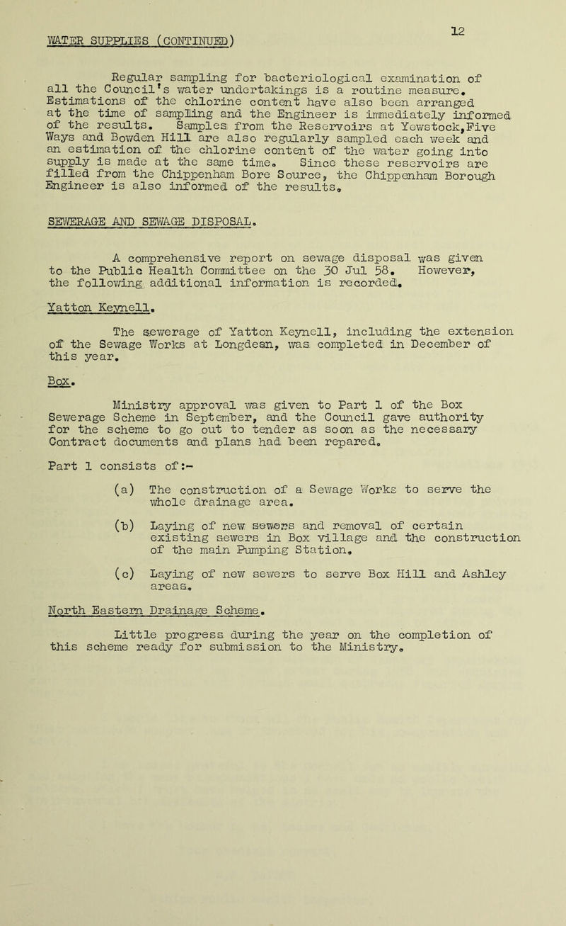 12 Regular sampling for loacteriological examination of all the CouQCil^s v;ater undertakings is a routine measure. Estimations of the chlorine content have also heen arranged at the time of sampling and the Engineer is immediately informed, of the results. Samples from the Reservoirs at Yewstock,Pive Ways and Bov/den HilX are also regularly sampled each week and an estimation of the chlorine content of the water going into supply is made at the same time. Since these reservoirs are filled from the Chippenham Bore SourcCj, the Chippenham Borough Engineer is also informed of the results. SEY^ERACE AND SEWAG-E DISPOSAL. A comprehensive report on sewage disposal was given to the PuhliG Health Committee on the 30 Jul 58, However, the follov/ing^ additional information is recorded, Yatton Keynell. The seY/erage of Yatton Keynell, including the extension of the Sewage Y/orks at Longdesn, v;as completed in Decemher of this year. Box, Ministry approval v;as given to Part 1 of the Box Sev/erage Scheme in Septemher, and the Council gave authority for the scheme to go out to tender as soon as the necessary Contract documents and plans had been repared. Part 1 consists of:~ (a) The construction of a Sewage Works to serve the whole drainage area. (h) Laying of new sewers and removal of certain existing sewers in Box village and the construction of the main Pumping Station, (c) Laying of nevf sewers to serve Box Hill and Ashley areas, North Eastern Drainage Scheme. Little progress during the year on the completion of this scheme ready for submission to the Ministry,