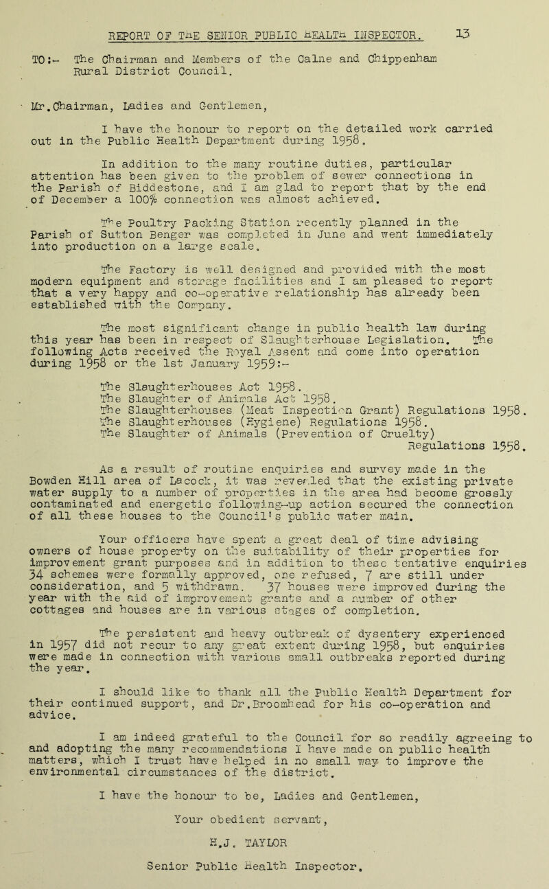 REPORT OF TJ:iE SENIOR PUBLIC REALTji INSPECTOR. 13 TO:*- The Chairman and Members of the Caine and Chippenham Rural District Council. Mr,Chairman, Ladies and G-entlemen, I have the honour to report on the detailed work carried out in the Public Health Department during 1958» In addition to the many routine duties, particular attention has been given to the problem of sewer connections in the Parish of Biddestone, and I am glad to report that by the end of December a lOOfc connection was almost achieved. The Poultry Packing Station recently planned in the Parish of Sutton Benger was compj.eted in June and went immediately into production on a large scale. The Factory is well designed and provided with the most modern equipment and storage facilities and I am pleased to report that a very happy and co-operative relationship has already been established with the Company. The most significant change in public health law during this year has been in respect of Slaughterhouse Legislation. The following Acts received the Royal Assent and com.e into operation during 1958 or the 1st January 1959 The Slaughterhouses Act 1958. The Slaughter of Animals Act 1958. The Slaughterhouses. (Meat Inspection Grant) Regulations 1958. The Slaughterhouses (Hygiene) Regulations 1958. The Slaughter of Animals (Prevention of Cruelty) Regulations 1358. As a result of routine enquiries and survey made in the Bowden Hill area of Lacock, it was rever.led that the existing private water supply to a number of properties in the area had become grossly contaminated and energetic following-up action secured the connection of all these houses to the Council's public water main. Your officers have spent a great deal of time advising owners of house property on the suitability of their properties for improvement grant purposes and in addition to these tentative enquiries 34 schemes were formally approved, one refused, 7 ore still under consideration, and 5 withdrawn. 37 houses v^ere improved during the year with the aid of improvement grants and' a number of other cottages and houses are in various stages of completion. The persistent and heavy outbreak of dysentery experienced in 1957 not recur to any gi'eat extent during 1958, but enquiries were made in connection with various small outbreaks reported during the year. I should like to thank all the Public Health Department for their continued support, and Dr.Broomhead for his co-operation and advice. I am indeed grateful to the Council for so readily agreeing to and adopting the many recommendations I have made on public health matters, which I trust have helped in no small way to improve the environmental circumstances of the district. I have the honour to be. Ladies and Gentlemen, Your obedient servant, H.J, TAYLOR Senior Public Health Inspector,