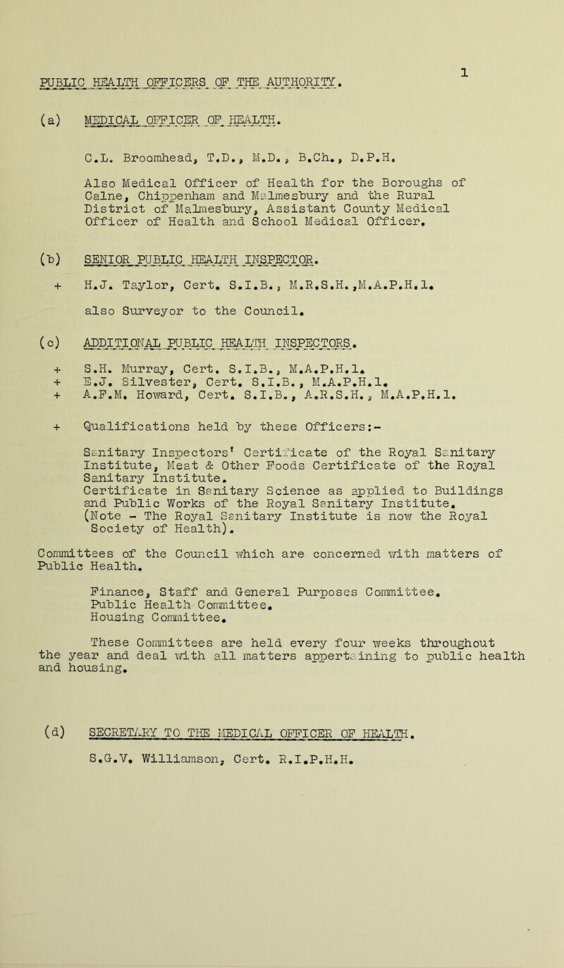 1 fflBLIC ..HM OFFICERS ^OP TIE_AUTHp.^^^^^ (a) MjjpiCAL OFFICER pP. IffiApTH. C.L. Broorahead., T.D., M,D. j, B.Ch., D,P,H, Also Medical Officer of Health for the Boroughs of Caine, Chippenham and Malmeshury and 'bhe Rural District of Malmeshury, Assistant County Medical Officer of Health and School Medical Officer* (h) SENIOR PUBLIC jffiApTH INSPECTjDR. + H.J. Taylor, Cert, S,I,B., M.R.S.H.,M,A.P,H,1, also Surveyor to the Council, (c) ^prppNip,pUBLIC^,^I^ INSPEprpRS. + S.H. Murray, Cert, S,I,B., M.A.P.H,!, + E.J, Silvester, Cert, S.I.B., M.A,P,H.l, + A.P.M, Howard, Cert, S.I.B., A,R,S.H., M.A.P.H,1, + Qualifications held hy these Officers;- Sanitary Inspectors’ Certificate of the Royal Sanitary Institute, Meat & Other Poods Certificate of the Royal Sanitary Institute, Certificate in Sanitary Science as applied to Buildings and Public Works of the Royal Sanitary Institute, (Note - The Royal Sanitary Institute is now the Royal Society of Health). Committees of the Council which are concerned with matters of Public Health, Finance, Staff and General Purposes Committee, Public Health Committee, Housing Cormiittee, These Committees are held every four weeks throughout the year and deal with all matters appertaining to public health and housing. (d) SECRETARY TO THE MEDICAL OFFICER OP HKILTH. S,G.V, Williamson, Cert, R,I,P,H,H