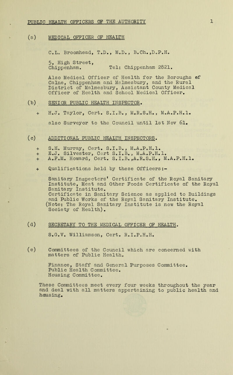 (a) MEDICAL OFFICER OF HEALTH C.L, Broomhead, T.D,, M.D,, B.Gh,,DoP.H, 5, High Street, Chippenham. Tel: Chippenham 2821, Also Medical Officer of Health for the Boroughs of Caine, Chippenham and Malmeshury, and the Rural District of Malmeshury, Assistant County Medical Officer of Health and School Medical Officer, (l3) SENIOR PUBLIC HEALTH INSPECTOR. + H.J, Taylor, Cert. S.I.B,, M.R.S.H,, M.A.P.H.l. also Surveyor to the Council until 1st Nov 6l, (c) ADDITIONAL PUBLIC HEALTH INSPECTORS. + S.H. Murray, Cert, S.I.B,, M.A.P.H.l, + E.J. Silvester, Cert S.I.B., M.A.P.H.l. + A.P.M. Howard, Cert. S.I.B.,A.R.S.H., M.A.P.H.l, + Qualifications held hy these Officers Sanitary Inspectors’ Certificate of the Royal Sanitary Institute, Meat and Other Poods Certificate of the Royal Sanitary Institute, Certificate in Sanitary Science as applied to Buildings and Public Works of the Royal Sanitary Institute, (Note; The Royal Sanitary Institute is now the Royal Society of Health), (d) SECRETARY TO THE MEDICAL OFFICER OF HEALTH. S.G.V. Williamson, Cert. R.I.P.H.H. (e) Committees of the Council which are concerned with matters of Public Health. Finance, Staff and General Purposes Committee. Public Health Committee. Housing Committee. These Committees meet every four weeks throughout the year and deal with all matters appertaining to public health and hcmsing.