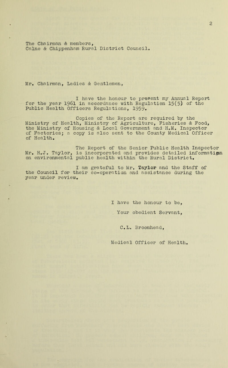 The Chairman & rnemhers, Caine & Chippenham Rural District Council, Mr, Chairman, Ladies & Gentlemen, I have the honour to present my Annual Report for the year 196I in accordance with Regulation 15(5) of the Public Health Officers Regulations, 1959# Copies of the Report are required by the Ministry of Health, Ministry of Agriculture, Fisheries & Pood, the Ministry of Housing & Local Government and H,Mo Inspector of Factories; a copy is also sent to the County Medical Officer of Health. The Report of the Senior Public Health Inspector Mr, H.J. Taylor, is incorporated and provides detailed informatipn on environmental public health within the Rural District, I am grateful to Mr. Taylor and the Staff of the Council for their co-operation and assistance during the year under review. I have the honour to be, Your obedient Servant, C.Lo Broomhead,