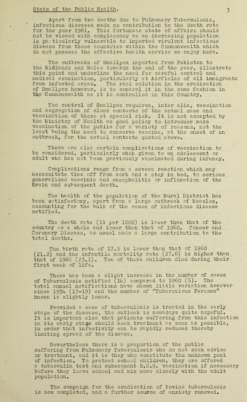 state of the Puhlic Health. 3 Apart from two deaths due to Pulmonary Tuheruulosis, infectious diseases made no contribution to the death rate for the year I96I. This fortunate state of affairs should not he viewed with complacency as an increasing population is paiticularly vulnerable to imported virulent infectious disease from those countries within the Commonwealth which do not possess the effective health service we enjoy here. The outbreaks of Smallpox imiported from Pakistan to the Midlands and Y\fales towards the end of the year, illustrate this point and underline the need for careful control and medical examination, particularly at Airfields of all immigrants from infected areas. The real solution in the eradication of Smallpox however, is to control it in the same fashion in tl^p Commonwealth as it is controlled in this Country, The control of Smallpox requires, inter alia, vaccination and segregation of close contacts of the actual case and vaccination of those at special risk. It is not accepted by the Ministry of Health as goud policy to introduce mass vaccination of the public for a variety of reasons, not the least being the need to conserve vaccine, at the onset of an outbreak, for the actual contacts quoted above. There are also certain complications of vaccination to be considered, particularly v/hen given to an adolescent or adult who has not been previously vaccinated during infancy. Complications range from a severe reaction w'hich may necessitate timje off from work and a stay in bed, to serious generalised vaccinia and encephalitis or inflamation of the brain and subsequent death. The health of the population of the Rural District has been satisfactory, apart from a large outbreak of Measles, accounting for the bulk of the cases of infectious disease notified, The death rate (11 per lOOO) is lower than that of the country as a whole and lower than that of i960. Cancer and Coronary Disease, as usual made a large contribution to the total deaths. The birth rate of 17.9 is lower than that of i960 (21,2) and the infantile mortality rate (27.6) is higher than that of i960 (23.1). Ten of these children died during their first Y;eek of life. There has been a slight increase in the number of cases of Tuberculosis notified (l4) compared to i960 (6), The total annual notifications have shown little variation hoY/ever since 1954 (13-19) and the number of Tuberculous Persons known is slightly lower. Provided a case of tuberculosis is treated in the early stage of the disease, the outlook is noY/adays quite hopeful. It is important also that patients suffering from this infection in its early stage should seek treatmient as soon as possible, in order that infectivity can be rapidly reduced thereby limiting spread of the disease. Nevertheless there is a proportion of the public suffering from Pulmonary Tuberculosis Y/ho do not seek advice or treatment, and it is they who constitute the unknown pool of infection. To protect school children, they are offered a tuberculin test and subsequent B,C.G-, vaccination if necessary before they leave school and mix more closely with the adult population. The campaign for the eradication of bovine tuberculosis is noY'j completed, and a further source of anxiety removed.