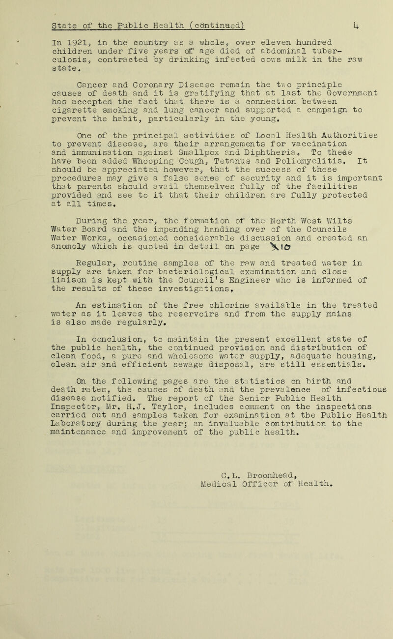 In 1921y in the country as a whole, over eleven hundred children under five years of age died of abdominal tuber- culosis, contracted by drinking infected cov/s milk in the raw state * Cancer and Coronary Disease remain the tVi o principle causes of death and it is gratifying that at last the Government has accepted the fact that there is a connection between cigarette smoking and lung cancer and supported a campaign to prevent the habit, particularly in the young. One of the principal activities of Local Health Authorities to prevent disease, are their arrangements for vaccination and immunisation against Smallpox and Diphtheria* To these have been added V/hooping Cough, Tetanus and Poliomyelitis. It should be appreciated however, that the success of these procedures may give a false sense of security and it is important that parents should avail themselves fully of the facilities provided and see to it that their children are fully protected at all times. During the year, the formation of the North \Yest Vl^ilts Water Board and the impending handing over of the Councils Water Works, occasioned considerable discussion and created an anomoly which is quoted in detail on page Regular, routine samples of the raw and treated v\/ater in supply are taken for bacteriological examination and close liaison is kept with the Council's Engineer who is informed of the results of these investigations. An estimation of the free chlorine available in the treated water as it leaves the reservoirs and from the supply mains is also made regularly. In conclusion, to maintain the present excellent state of the public health, the continued provision and distribution of clean food, a pure and wholesome water supply, adequate housing, clean air and efficient sewage disposal, are still essentials. On the following pages are the statistics on birth and death rates, the causes of death and the prevalence of infectious disease notified. The report of the Senior Public Health Inspector, Mr. H.J. Taylor, includes comment on the inspections carried out and samples taken for examination at the Public Health Laboratory during the year; an invaluable contribution to the maintenance and improvement of the public health. C.L. Broomhead, Medical Officer of Health,