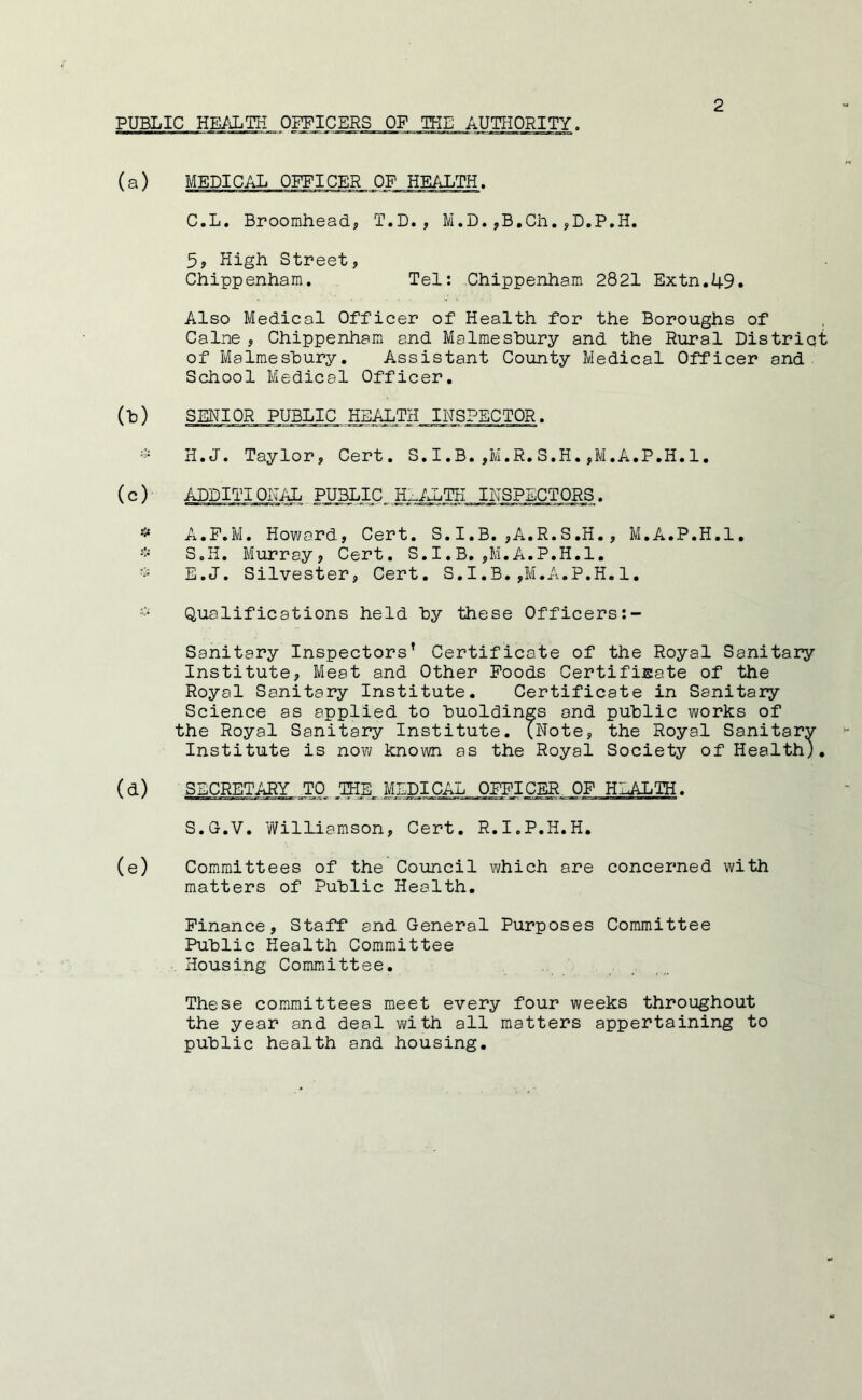 PUBLIC HE/J.TH OFFICERS OF TKE AUTHORITY. (a) MEDICAL OFFICER OF HEALTH. C.L. Broomhead, T.D., M.D.,B,Ch.,D.P.H. 5, High Street, Chippenham. Tel: Chippenham 2821 Extn.49. Also Medical Officer of Health for the Boroughs of Caine, Chippenham and Malmesbury and the Rural District of Malmesbury, Assistant County Medical Officer and School Medical Officer. () SENIOR PUBLIC HEALTH INSPECTOR. - H.J. Taylor, Cert, S.I.B.,M.R.S.H.,M.A.P.H.l. ( c ) ADDITI ONidL PUBLIC H::.^J.TH INSPECTORS. A.P.M, Howard, Cert. S. I.B. ,A.R.S,H., M.A.P.H.l, S.H. Murray, Cert. S.I.B. ,M.A.P.H.l. E.J. Silvester, Cert. S.I.B. ,M.A.P.H. 1, * Qualifications held by these Officers Sanitary Inspectors’ Certificate of the Royal Sanitary Institute, Meat and Other Poods CertifiEate of the Royal Sanitary Institute. Certificate in Sanitary Science as applied to buoldings and public works of the Royal Sanitary Institute. (Note, the Royal Sanitary Institute is now known as the Royal Society of Health;, (d) SECRETARY TO MEDICAL OPFICER OF HEALTH. S.G.V, Williamson, Cert, R.I.P.H.H. (e) Committees of the Council which are concerned with matters of Public Health. Finance, Staff and General Purposes Committee Public Health Committee Housing Committee. These committees meet every four weeks throughout the year and deal with all matters appertaining to public health and housing.