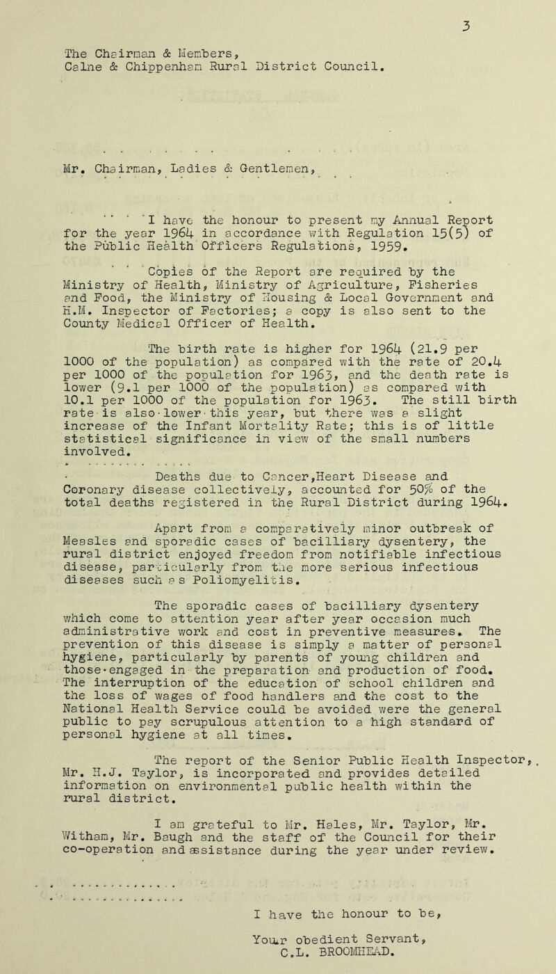 The Chairman & Membersj, Caine & Chippenham Rural District Council. Mr. Chairman, Ladies & Gentlemen, 'I have the honour to present my Annual Report for the year 1964 in accordance vi/ith Regulation 15(5; of the Public Health Officers Regulations, 1959. 'Copies of the Report are required by the Ministry of Health, Ministry of Agriculture, Fisheries and Pood, the Ministry of Housing & Local Government and H.M. Inspector of Factories; a copy is also sent to the County Medical Officer of Health. The birth rate is higher for 1964 (21.9 per 1000 of the population) as compared vi/ith the rate of 20.4 per 1000 of the population for .1963j and the death rate is lower (9.1 per 1000 of the population) as compared with 10.1 per 1000 of the population for 1963. The still birth rate is also•lower■this year, but there was a slight increase of the Infant Mortality Rate; this is of little statistical significance in view of the small numbers involved. Deaths due to Cancer,Heart Disease and Coronary disease collectively, accounted for 50% of total deaths registered in the Rural District during 1964. Apart from a comparatively minor outbreak of Measles and sporadic cases of bacilliary dysentery, the rural district enjoyed freedom from notifiable infectious disease, particularly from* the more serious infectious diseases such as Poliomyelitis. The sporadic cases of bacilliary dysentery which come to attention year after year occasion much administrative work and cost in preventive measures. The prevention of this disease is simply a matter of personal hygiene, particularly by parents of young children and those•engaged in the preparation and production of food. The interruption of the education of school children and the loss of wages of food handlers and the cost to the National Health Service could be avoided were the general public to pay scrupulous attention to a high standard of personal hygiene at all times. The report of the Senior Public Health Inspector,. Mr. H.J. Taylor, is incorporated, and provides detailed information on environmental public health within the rural district. I am grateful to Mr. Hales, Mr. Taylor, Mr. Witham, Mr. Baugh and the staff of the Council for their co-operation and assistance during the year under review. I have the honour to be, Youtr obedient Servant, CoL. BROOMHE/^D.