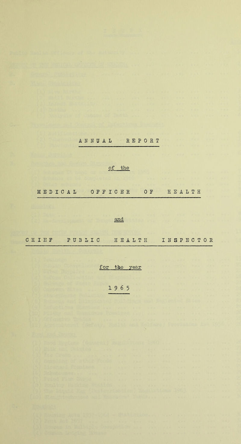 ANNUAL REPORT of the MEDICAL OEPICER OP HEALTH and CHIEF PUBLIC HEALTH INSPECTOR f or the yean 19 6 5