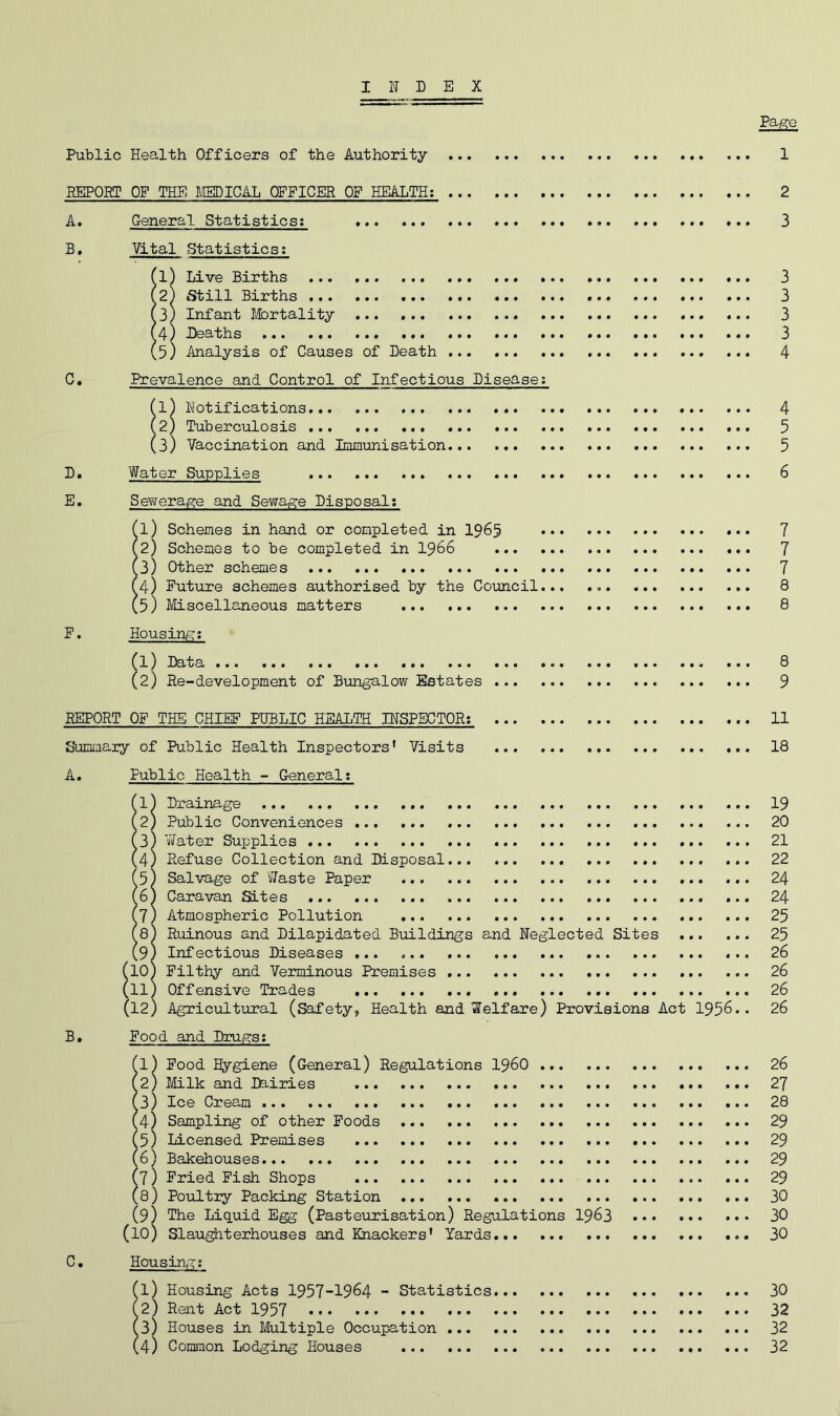 INDEX Public Health Officers of the Authority 1 REPORT OP THE IM)ICilL OFFICER OP HEALTH: 2 A. General Statistics; 3 B. Vital Statistics: il) Live Births ... 3 2) Still Births 3 3) Infant I&rtality 3 4) Deaths 3 5) Analysis of Causes of Death 4 0. Prevalence and Control of Infectious Diseases fl) Notifications 4 (2) Tuberculosis 5 (3) Vaccination and Immunisation 5 D« Water Supplies 6 E. Sewerage and Sewage Disposal: fl) Schemes in hand or completed in 19^5 7 (2) Schemes to be completed in I966 ... 7 (3) Other schemes 7 ^4) Putiire schemes authorised by the Council... 8 (5) Miscellaneous matters 8 P. Housin/-?; fl) Data ... 8 (2) Re-development of Bungalow Estates 9 REPORT OP THE CHIEF PUBLIC HEALTH INSPECTOR; 11 Summary of Public Health Inspectors’ Visits 18 A. Public Health - General; f 1) Drainage 19 (2) Public Conveniences 20 (3) Water Supplies 21 (4) Refuse Collection and Disposal ... 22 15) Salvage of Waste Paper 24 6) Caravan Sites 24 7) Atmospheric Pollution 25 8) Ruinous and Dilapidated Buildings and Neglected Sites 25 9) Infectious Diseases 26 (10) Filthy and Verminous Premises 26 (11) Offensive Trades 26 (12) Agricultural (Safety, Health and Welfare) Provisions Act 1956.. 26 B. Food and Drugs; (1) Food Hygiene (General) Regulations I96O 26 (2) Milk and Ihiries ZJ (4) Sampling of other Foods 29 (5) Licensed Premises 29 (6) Bakehouses... 29 (7) Pried Fish Shops 29 (s) Poiiltry Packing Station 30 (9) The Liquid Egg (Pasteurisation) Regulations I963 30 (10) Slau^terhouses and Knackers’ Yards 30 0. Housir4g:; (1) Housing Acts 1957-1964 - Statistics 30 (2) Rent Act 1957 32 (3) Houses in Multiple Occupation 32 (4) Common Lodging Houses 32