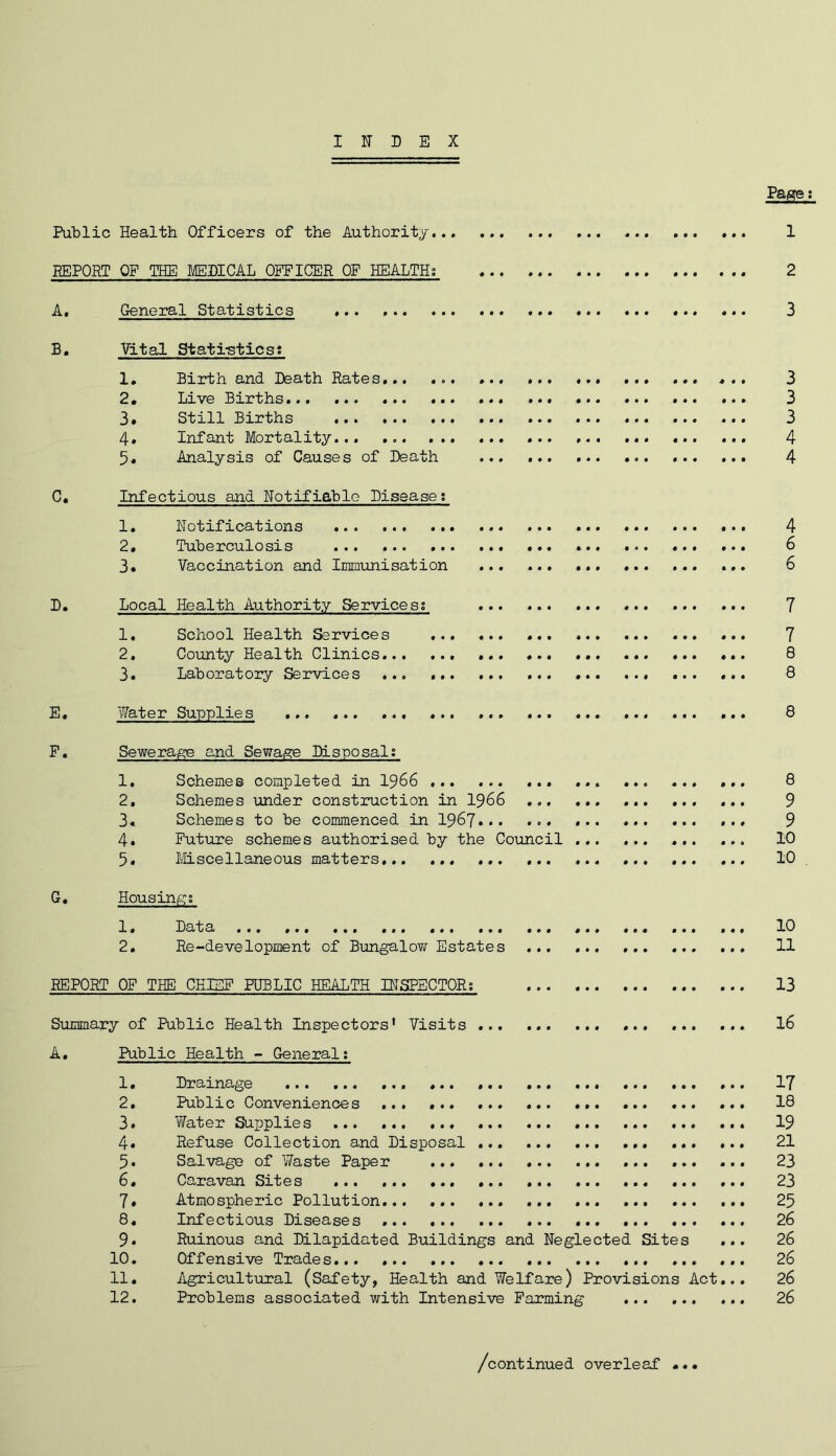 INDEX Pass; Public Health Officers of the Authority 1 BEPORT OP THE MEDICAL OFFICER OF HEALTH; 2 A, General Statistics 3 B, Vital Stati-stics: 1. Birth and Death Rates, 3 2* Live Births 3 3. Still Births 3 4» Infant Mortality... ... 4 5* Analysis of Causes of Death ... 4 C, Infectious and Notifiable Disease; 1. Notifications 4 2. Tuberculosis ... ... 6 3. Vaccination and Immunisation ... ... ... ... 6 D, Local Health Authority Service si 7 1, School Health Services 7 2, County Health Clinics 8 3, Laboratory Services ... ... ... 8 E, Water Supplies ... ... ... 8 P, Sewera^ and Sewage Disposal; 1, Schemes completed in I966 ... ... ... ... ... 8 2, Schemes under construction in I966 ... 9 3« Schemes to be commenced in 1967... ... ... 9 4. Future schemes authorised by the Council ... ... ... ... 10 5. Miscellaneous matters. 10 G. Housings 1, Data ... ... ... ... ... ... 10 2. Re-development of Bungalo?/ Estates 11 REPORT OF THE CHIEF PUBLIC HEALTH DISPBCTORs 13 Summary of Public Health Inspectors* Visits ... 16 A, Public Health - General; 1. Drainage 17 2. Public Conveniences ... ... 18 3. vYater Supplies 19 4« Refuse Collection and Disposal 21 5. Salvage of Waste Paper 23 6. Caravan Sites ... ... 23 7» Atmospheric Pollution 25 8, Infectious Diseases ... ... ... 26 9. Ruinous and Dilapidated Buildings and Neglected Sites ... 26 10. Offensive Trades 26 11. Agricultxiral (Safety, Health and Welfare) Provisions Act... 26 12. Problems associated with Intensive Farming 26 /continued overleaf ...