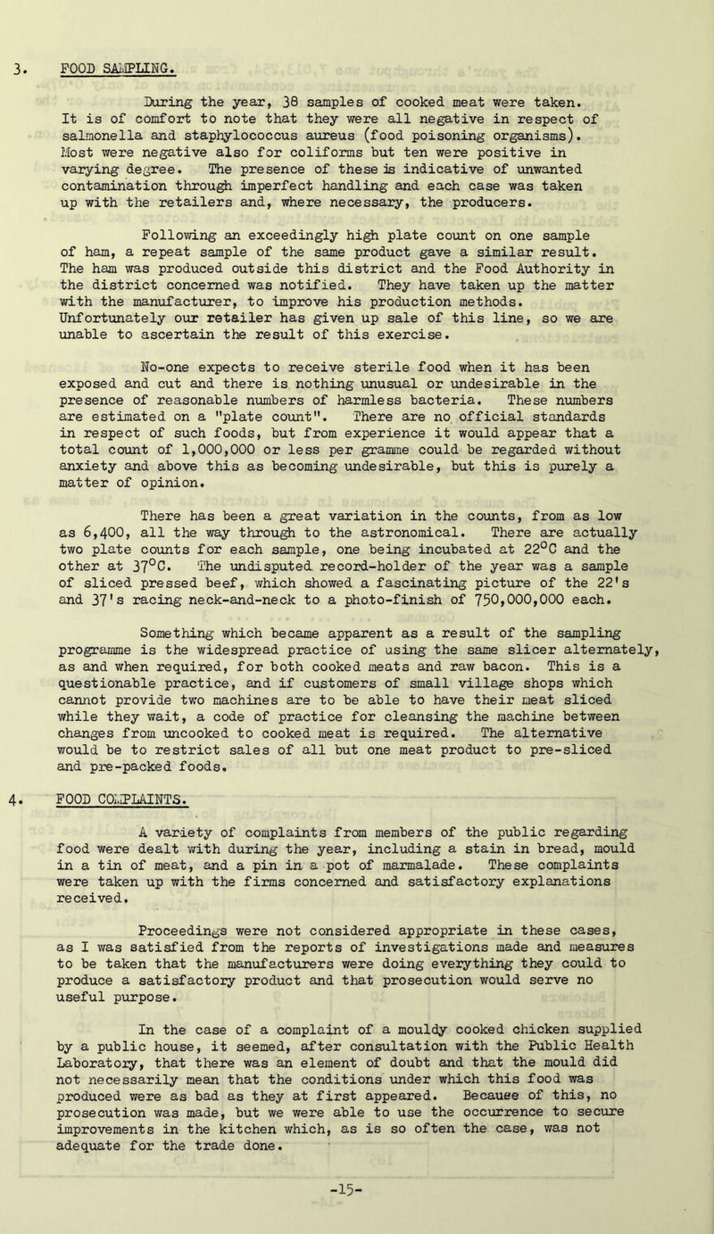 3. FOOD SAI'JPLING. During the year, 38 samples of cooked meat were taken. It is of comfort to note that they were all negative in respect of salmonella and staphylococcus aureus (food poisoning organisms). Most were negative also for coliforms but ten were positive in varying degree. The presence of these is indicative of unwanted contamination through imperfect handling and each case was taken up with the retailers and, where necessary, the producers. Following an exceedingly high plate count on one sample of ham, a repeat sample of the same product gave a similar result. The ham was produced outside this district and the Food Authority in the district concerned was notified. They have taken up the matter with the manufacturer, to improve his production methods. Unfortunately ovoc retailer has given up sale of this line, so we are unable to ascertain the result of this exercise. No-one expects to receive sterile food when it has been exposed and cut and there is nothing unusual or undesirable in the presence of reasonable numbers of harmless bacteria. These numbers are estimated on a plate count. There are no official standards in respect of such foods, but from experience it would appear that a total count of 1,000,000 or less per gramme could be regarded without anxiety and above this as becoming \uadesirable, but this is purely a matter of opinion. There has been a great variation in the counts, from as low as 6,400, all the way through to the astronomical. There are actually two plate counts for each sample, one being incubated at 22°C and the other at 37°C. The undisputed record-holder of the year was a sample of sliced pressed beef, which showed a fascinating pictxire of the 22's and 37’s racing neck-and-neck to a photo-finish of 750>000,000 each. Something which became apparent as a result of the sampling programme is the widespread practice of using the same slicer alternately, as and when required, for both cooked meats and raw bacon. This is a questionable practice, and if customers of small village shops which cannot provide two machines are to be able to have their meat sliced while they wait, a code of practice for cleansing the machine between changes from uncooked to cooked meat is required. The alternative would be to restrict sales of all but one meat product to pre-sliced and pre-packed foods. 4. FOOD COMPLAINTS. A variety of complaints from members of the public regarding food were dealt v/ith during the year, including a stain in bread, mould in a tin of meat, and a pin in a pot of marmalade. These complaints were taken up with the firms concerned and satisfactory explanations received. Proceedings were not considered appropriate in these cases, as I was satisfied from the reports of investigations made and measures to be taken that the manufacturers were doing everything they could to produce a satisfactory product and that prosecution would serve no useful purpose. In the case of a complaint of a mouldy cooked chicken supplied by a public house, it seemed, after consultation with the Public Health Laboratory, that there was an element of doubt and that the mould did not necessarily mean that the conditions under which this food was produced were as bad as they at first appeared. Because of this, no prosecution was made, but we were able to use the occurrence to secure improvements in the kitchen which, as is so often the case, was not adequate for the trade done. -15-