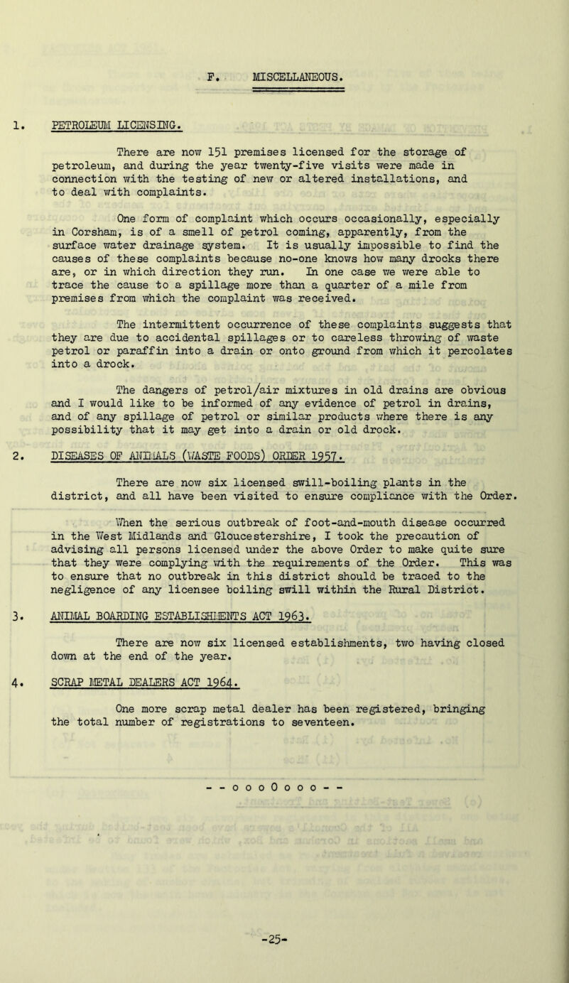 F MISCELLMEOUS. 1. PETROLET3M LICENSING. There are now 151 premises licensed for the storage of petroleum, and during the year twenty-five visits were made in connection with the testing of new or altered installations, and to deal with complaints. One form of complaint v/hich occurs occasionally, especially in Corsham, is of a smell of petrol coming, apparently, from the surface water drainage system. It is usually impossible to find the causes of these complaints because no-one knows how many drocks there are, or in which direction they run. In one case we were able to trace the cause to a spillage more than a quarter of a mile from premises from which the complaint was received. The intermittent occurrence of these complaints suggests that they are due to accidental spillages or to careless tlorowing of waste petrol or paraffin into a drain or onto gro\md from which it percolates into a drock. The dangers of petrol/air mixtures in old drains are obvious and I would like to be informed of any evidence of petrol in drains, and of any spillage of petrol or similar products v/here there is any possibility that it may get into a drain or old drock. 2. DISEASES OF Aim.iALS (V/ASTE FOODS) ORIER 1957. There are nov/ six licensed swill-boiling plants in the district, and all have been visited to ensure compliance with the Order. \7hen the serious outbreak of foot-and-mouth disease occurred in the West Midlands and Gloucestershire, I took the precaution of advising all persons licensed under the above Order to make quite sure that they were complying v/ith the requirements of the Order. This was to ensure that no outbreak in this district should be traced to the negligence of any licensee boiling swill within the Rural District. 3. AITIML BOARDING ESTABLISHIvERTS ACT 1963. There are now six licensed establishments, two having closed down at the end of the year. 4. SCRAP METAL DEALERS ACT 1964. One more scrap metal dealer has been registered, bringing the total number of registrations to seventeen. --oooOooo-- -25