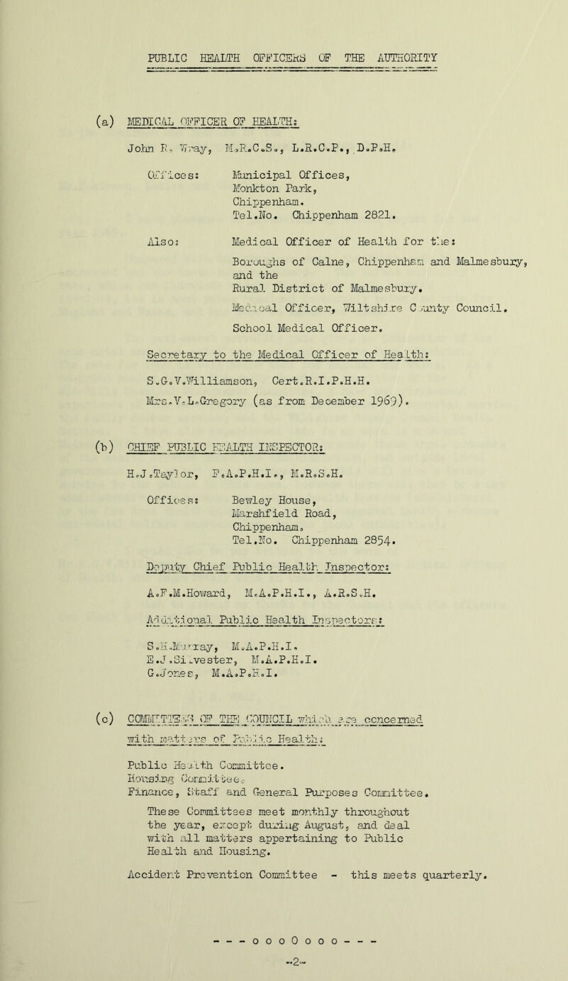 (a) I/EDICAL OPPICER Q? HEAITH; John. lA Wnay, M^R^CbSoj L.R.C»P., D^PsHe Ori'icess Municipal Offices, Monkton Park, Chippenham, Tel.No. Chippenham 2821, Also; Medical Officer of Health for the; Boroughs of Caine, Chippenham and Malmesbury, and the Rural District of Malmesbury, Med'ucal Officer, Uiltshj.re C ronty Council, School Medical Officer. Secretary to the Medical Officer of Hea Ltli; S.GoV.Filliamson, Cert.R.I.P.H.H. Mrs,Vc.LnGregory (as from December I969). (b) CHI.EP PUBLIC HEALTH IliS.PECTOR; HoJ.Taylor, PeA.P.H.I., M.R.S.H, Office s s Bewley House, Marshfield Road, Chippenham. Tel.No. Chippenham 2854* Dep>uty Chief Public Healbh Inspector; A.F.M.Ho\irard, M.A.P.H.I., A.R.S.H, I^!l drt.lonal Public Health In erectors; S. H Ml r ay, M«A. P. H, I, E .J .Silvester, M.A.P.H.I. G.Jones, M.A.P.H.I. (c) CaEMTlEvC 0? Tig; COUITCIL 77h:lcb. are concerned widh readt3rs of RJjR.o Health; Public Health Committee. Housing Comj.tte e Pinance, Staff and General Purposes Comittee, These Committees meet monthl.y throughout the year, emcept during August, and deal V7ith adl matters appertaining to Public Health and Housing. Accident Prevention Co.mmittee - this meets quarterly. ---oooOooo--- -2.