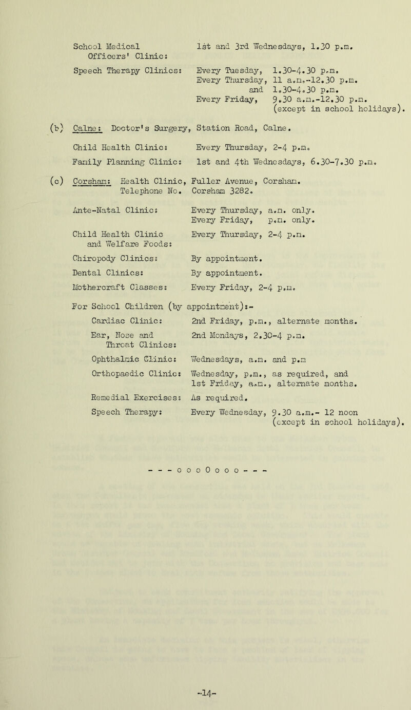 School Medical Officers' Clinics 1st and 3rd Wednesdaj'-s, 1.30 p.m. Speech Therapy Clinicss Every Tuesday, 1.30-4.30 p,m. Every Thursday, 11 a.m,-12.30 p.m. and I,30-4.30 p.m. Every Friday, 9*30 a.m.-12,30 p.m. (except in school holidays) (b) Caine; Doctor's Surgery, Station Road, Caine. Child Health Clinics Every Thursday, 2-4 p.ne Family Planning Clinics 1st and 4th Wednesdays, 6,30-7.30 p.n, (c) Corshams Health Clinic, Fuller Avenue, Corshan. Telephone No. Corsham 3282, Ante-Natal Clinics Every Thursday, a.m. only. Every Friday, p.m. only. Child Health Clinic and Welfare Foodss Every Thursday, 2-4 p.m. Chiropody Cl.inicss Dental Clinicss By appointment. By appointment. Mothercraft Classess Every Friday, 2-4 p.m. For School Children (hy appointment) Cardiac Clinics 2nd Friday, p.m., alternate months. Ear, Nose and Throat Clinicss 2nd Mondays, 2,30-4 p.a. Ophthalmic ClinJ.cs Vfednesdays, a.m. and p.m Orthopaedic Clinics Wednesday, p,m., as required, and 1st Friday, a,m., alternate months. Remedial Exercisess As required. Speech Therapys Every ?fednesday, 9*30 a.m,- 12 noon (except in school holidays) ---oooOooo--- -14-