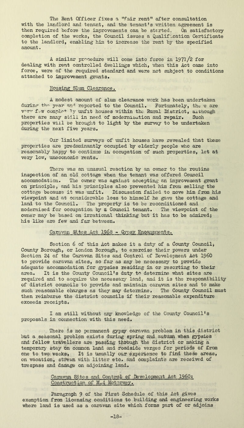 The Rent Officer fixes a fair rent after consultation WD.th the landlord and tenant, and the tenant’s written agreement is then required hefore the improvements can be started. On satisfactory completion of the works, the Council issues a Qualification Certificate to the landlord, enabling him to increase the rent by the specified amount. A similar pr'^cedure Y/ill come into force in 1971/2 for dealing with rent controlled dwellings which, when this Act came into force, were of the required standard and were not subject to conditions attached to improvement grants. Housing Slum Clearance. A modest amount of slum clearance work has been undertaken durinp- t>i^ year reported to the Coimcil, Fortunately, the ’e are v'^rv fi'W comple+ Ty unfit houses within the Rural District, ax though there are maiiy still in need, of modernisa,tion and repair. Such properties will oe brought to light by the survey to be undertaken during the next five years. Our limited surveys of unfit houses have revealed that these properties are predominantly occupied by elderly people who are reasonably happy to continue in occupation of such properties, let at very low, uneconomic rents. There was an unusual reaction by an owner to the routine inspection of an old cottage v/hen the tenant was offered Coun.cil accommodation. The owner was against accepting a.n improvement grant on principle, and his principles also prevented him from selling the cotta.ge because it was unfit. Discussion failed to move him from his viewpoint and at considerable loss to himself he gave the cottage and land to the Council. The property is to be reconditioned and modernised for occupation by a Council tenant. The viewpoint of the ovmer may be based on irrational thinking but it has to be admired; his like are few and far betv/een* Caravan Slte.s .Act 1968 - Gypsy Encampments. Section 6 of this Act makes it a duty of a County Coimcil, County Borough, or London Borough, to exercise their powers under Section 24 of the Caravan Sites and Control of Development Act I960 to provide caravan sites, so far as may be necessary to provide adequate accommodation for gypsies residing in or resorting to their area. It is the County Council's duty to determine what sites are required and to acquire the necessary land, and it is the responnibility of district councils to provide and maintain caravan sites and to make such reasonable charges a.s they may determine. The County Council must then reimburse the district councils if their reasonable expenditure exceeds receipts, I am still without an^’’ knov/ledge of the County Council's proposals in connection with this need. There is no permanent gypsy caravan problem in this district but a seasonal problem exists during spring and autilmn when gypsies ahd f(9llow travellers are passing t^irbugh the district or making a temporary- stay on common land and roadside verges for periods of from one to two. Weeks* It is Usually our experience to find these areas, on vacation, strewn with litter etc. and complaints are received of trespass and damage on adjoining land. Caravan Sites and Control of Development Act I960; Construction of Me4 Motorway. Paragraph 9 of the First Schedule of this Act gives exemption from licensing conditions to building and engineering works where land is used as a caravan site which forms part of or adjoins -18-