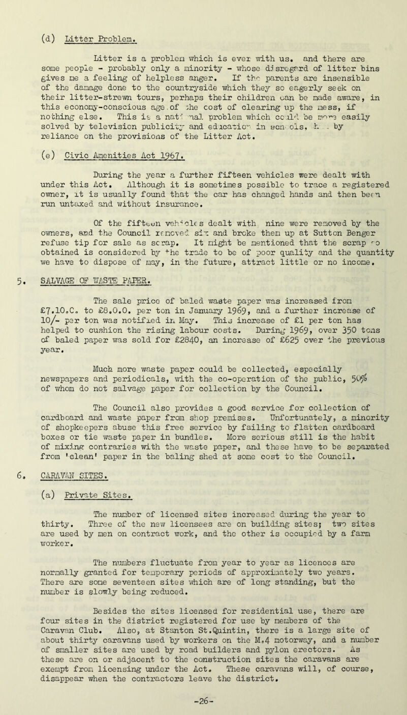 (d) Litt(5r Problem. Litter is a proLlein v/hich is ever with us. and there are some people - probably only a minority - whose dj srogrrd of litter bins gives me a feeling of helpless anger. If the parents are insensible of the damage done to the countryside which thej^ so eagerly seek on their litter-strewn tours, perhaps their children uan be made aware, in this economy-conscious age.of :he cost of clearing up the mess, if nothing else. This is a nat*' nal problem which ccald be mo-'-e easily solved by television publicity and edrcatio'-' in ecn- ols, h . by reliance on the provisions of the Litter Act. (e) Civic Amenities Act 1967. During the year a further fifteen vehicles were dealt with under this Act. Although it is sometimes possible to trace a registered owner, it is usually found that the car has changed hands and then been run untaxed and without insurance. Of the fifteen veh'^cles dealt with nine were removed by the owners, ap.d the Council renoied six and broke them up at Sutton Benger refuse tip for sale as sc nap. It mi^t be mentioned that the scrap <-0 obtained is considered by ■'■he trade to be of poor qiaality and the quantity we have to dispose of may, in the future, attract little or no i'ncome, 5 * SALVAGE OF WiSTE PAPER. The sale price of baled waste paper was increased from £7.10,Co to £8.0.0. per ton in January I969, and a further increase of 10/- par ton was notified in May. This increase of £1 per ton has helped to cushion the rising labour costs. During 1969> over 350 tons of baled paper was sold for £2840, an increase of £625 over the previous year. Much more waste paper could be collected, especially newspapers and periodicals, with the co-operation of the public, ^0^ of ViThom do not salvage po,per for collection by the Council, The Council also provides a good service for collection of cardboard and waste paper from shop premises. Unfortunately, a minority of shopkeepers abuse this free service by failing to flatten cardboard boxes or tie waste paper in bundles. More serious still is the habit of mixins: contraries with the ws,ste paper, and these have to be separated from 'clean* paper in the bali'ng shed at some cost to the Council. 6. CAMVAN SITES. (a) Private Sites. The n\mber of licensed sites increased during the year to thirty. Three of the new licensees are on building sitesf two sites are used by men on contract ^vork, and the other is occupied by a farm worker. The numbers fluctuate from year to year as licences are normally granted for temporary periods of approxiiaately two years. There are some seventeen sites which are of long standing, but the number is slowly being reduced. Besides the sites licensed for residential use, there are four sites in the district registered for use by members of the Caravan Club, Also, at Stanton St.Quintin, there is a large site of about thirty caravans used by workers on the M,54 motorway, and a number of smaller sites are used by road builders and pylon erectors. As these are on or adjacent to the construction sites the caravans are exempt from licensing under the Act. These caravans will, of course, disappear when the contractors leave the district. -26-