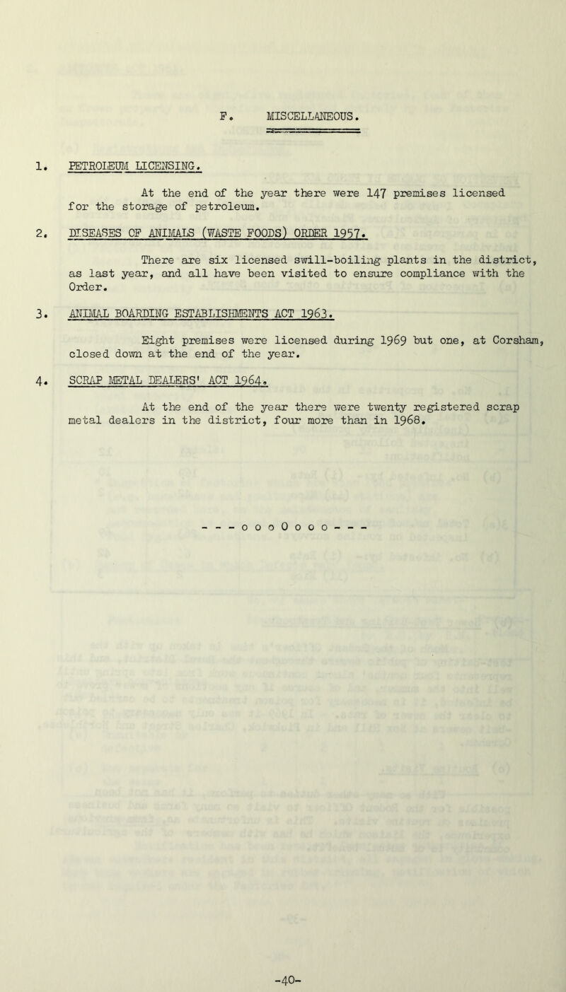 F MISCELLAIIEOUS 1. PETROIEUIJ LICENSING. At the end of the year there were 147 premises licensed for the storage of petroleum. 2. DISEASES OF ANIMALS (WASTE FOODS) ORDER 1957. There are six licensed swill-boiling plants in the district, as last year, and all have been visited to ensure compliance with the Order, 3. ANIItfAL BOARDING ESTABLISHl'ENTS ACT 1963. Eight premises were licensed during 19^9 but one, at Corsham, closed down at the end of the year. 4. SCR/iP lETAL DEALERS' ACT I964. At the end of the year there were twenty registered scrap metal dealers in the district, four more than in I968, ---oooOooo--- -40-