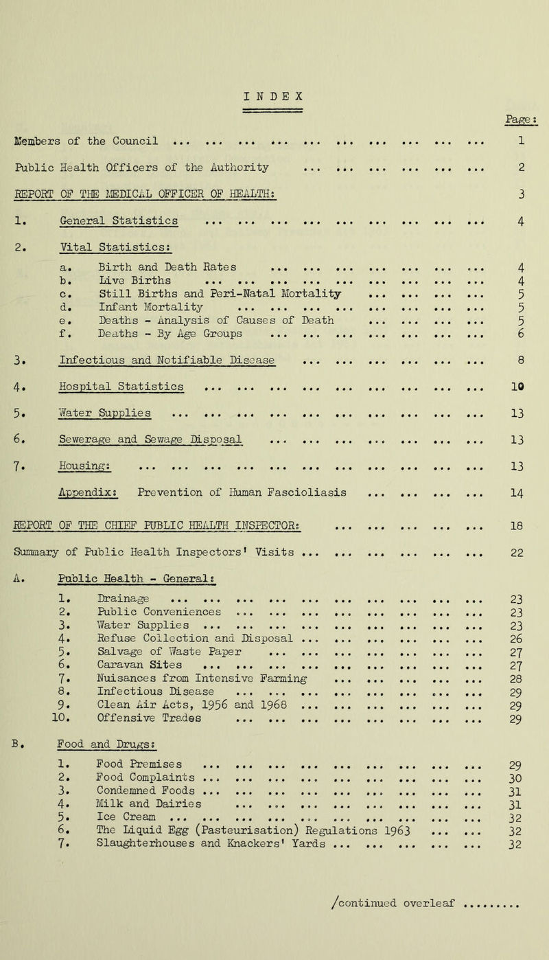 INDEX Pa^ % Members of the Council * 1 Public Health Officers of the Authority 2 BEPORT OF THE TiEDICAL OFFICER OF HEALTH; 3 1. General Statistics 4 2. Vital Statistics; a. Birth and Death Rates ... 4 b. Live Births 4 c. Still Births and Peri-Natal Mortality 5 d. Infant Mortality 5 e. Deaths - Analysis of Causes of Death 5 f. Deaths - By Age Groups ... 6 3, Infectious and Notifiable Disease 8 4. Hospital Statistics 10 5* Water Supplies 13 6, Sewerage and Sev/age Disposal ... 13 7. Housing; 13 Appendix; Prevention of Human Pascioliasis ... I4 REPORT OF THE CHIEF PUBLIC HEALTH INSPECTOR; 18 Summary of Public Health Inspectors’ Visits 22 A, Public Health - General; 1. Drainage 23 2. Public Conveniences 23 3. Water Supplies ... 23 4» Refuse Collection and Disposal ... 26 5. Salvage of Waste Paper 27 6. Caravan Sites 27 7. Nuisances from Intensive Farming 28 8. Infectious Disease ... 29 9. Clean Air Acts, 1956 and I968 29 10. Offensive Trades ... 29 B• Food and Drugs; 1. Food Premises 29 2. Food Complaints ... 30 3. Condemned Foods ... 31 4» Milk and Dairies ... ... 31 5. Ice Cream ... ... ... ... 32 6. The Liquid Egg (Pasteurisation) Regulations I963 32 7. Slaughterhouses and Knackers' Yards 32 /continued overleaf