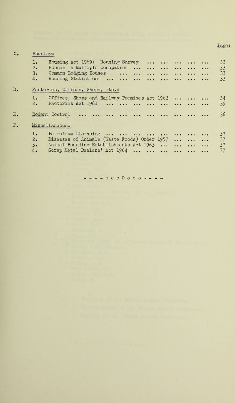 Pa^e; C. Housings 1. Housing Act 1969 s Housing Survey 33 2. Houses in Multiple Occupation 33 3. Coimnon Lodging Houses 33 4. Housing Statistics 33 D. Factories, Offices, Shops, etc»; 1, Offices, Shops and Railway Premises Act 1963 34 2. Factories Act I96I 35 E. Rodent Control 36 F. Miscellaneous! 1. Petroleum Licensing ... 37 2. Diseases of Animals (Waste Foods) Order 1957 37 3. Animal Boarding Establishments Act I963 37 4. Scrap Metal Dealers' Act I964 37 ----oooOooo----