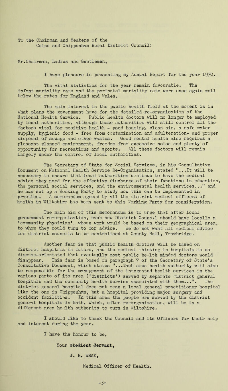 To the Chairman and Members of the Caine and Chippenham Rural District Council: Mr.Chairman, Ladies and Gentlemen, I have pleasure in presenting my Annual Report for the year 1970. The vital statistics for the year remain favourable. The infant mortality rate and the perinatal mortality rate were once again well below the rates for England and Wales. The main interest in the public health field at the moment is in v/hat plans the government have for the detailed re-organisation of the National Health Service. Public health doctors will no longer be employed by local authorities, although these authorities will still control all the factors vital for positive health - good housing, clean air, a safe water supply, hygienic food - free from contamination and adulteration- and proper disposal of sewage and other wastes. Good mental health also requires a pleasant planned environment, freedom from excessive noise and plenty of opportunity for recreations and sports. All these factors will remain largely under the control of local authorities. The Secretary of State for Social Services, in his Consultative Document on National Health Service Re-Organisation, stated ”...It will be necessary to ensure that local authorities continue to have the medical advice they need for the effective discharge of their functions in education, the personal social services, and the environmental health services...” and he has set up a V/orking Party to study how this can be implemented in practice. A memorandum agreed by all the district medical officers of health in Wiltshire has been sent to this V/orking Party for consideration. The main aim of this memorandum is to urge that after local government ro-organisation, each new District Councxl should have locally a 'community physician', whose work would be based on their geographical area, to whom they could turn to for advice. We do not want all medical advice for district councils to be centralised at County Hall, Trowbridge. Another fear is that public health doctors will be based on district hospitals in future, and the medical thinking in hospitals is so disease-orientated that eventually most public he-ilth minded doctors would disappear. This fear is based on paragraph 7 of the Secretary of State's Consultative Document, which states ...Each area health authority will also be responsible for the management of the integrated health services in the various parts of its area ('districts') served by separate district general hospitals and the community health service associated with them...”. The district general hospital does not mean a local general practitioner hospital like the one in Cliippenham, but a hospital providing major surgery and accident facilities. In this area the people are served by the district general hospitals in Bath, which, after re-organisation, will be in a different area hecalth authority to ours in Wiltshire. I should like to thank the Council and its Officers for their help and interest during the year. I have the honour to be, Your ob&dient ■Servant, J. R. WRAY, Medical Officer of Health. -3-