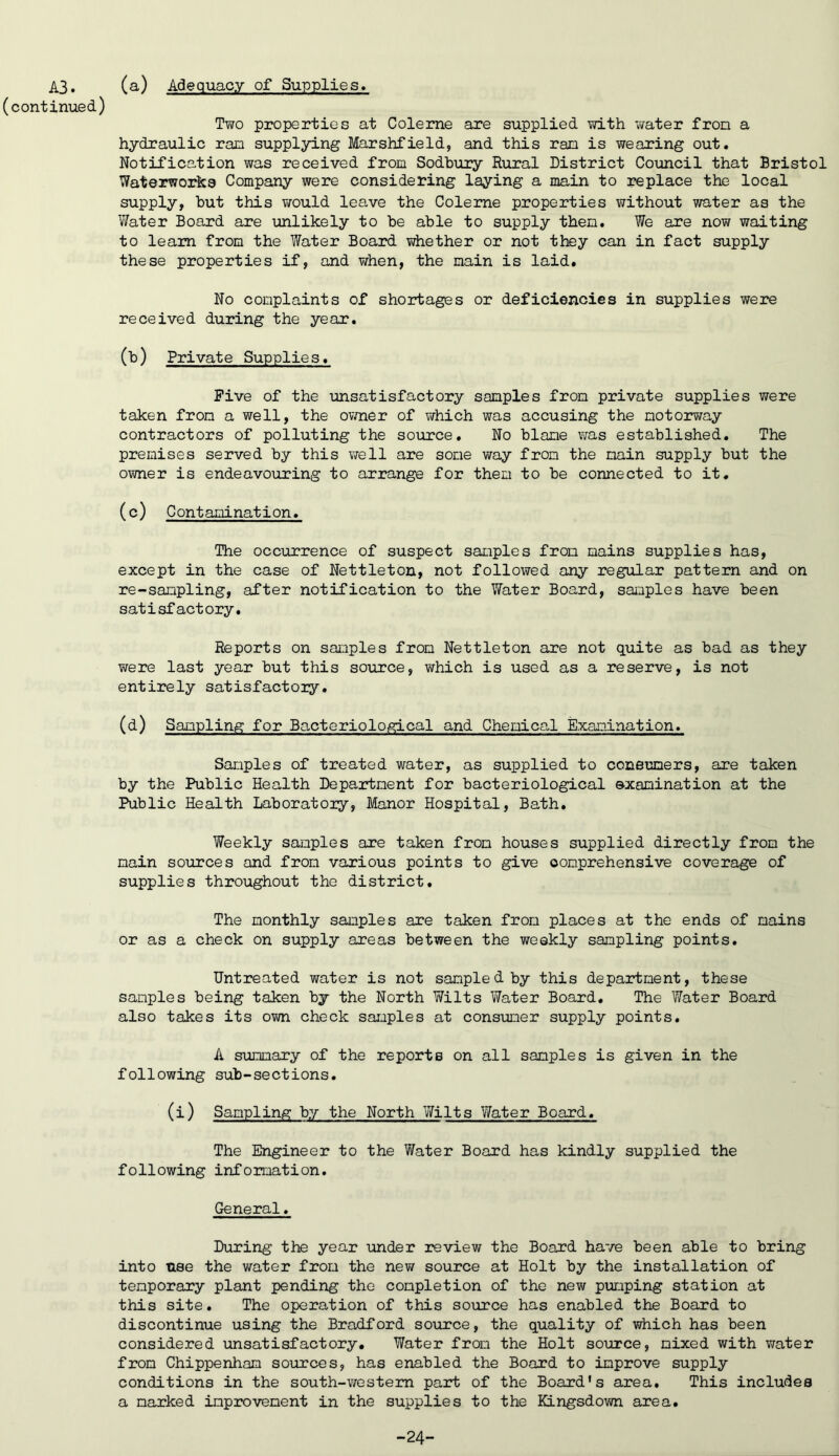A3. (continued) (a) Adequacy of Supplies. Two properties at Colerne are supplied with water fron a hydraulic ram supplying Marshfield, and this ram is wearing out. Notification was received from Sodhury Rural District Coimcil that Bristol Waterworks Company were considering laying a main to replace the local supply, hut this would leave the Coleme properties without water as the Water Board are unlikely to he able to supply them. We are now waiting to learn from the Water Board whether or not they can in fact supply these properties if, and v/hen, the main is laid. No complaints of shortages or deficiencies in supplies were received during the year. (h) Private Supplies. Five of the imsatisfactory samples from private supplies were taken from a well, the ovmer of which was accusing the motorway contractors of polluting the source. No hlane was established. The premises served by this vrell are some way from the main supply but the owner is endeavouring to arrange for them to be connected to it. (c) G ont amination. The occurrenoe of suspect samples from mains supplies has, except in the case of Nettleton, not followed any regular pattern and on re-sampling, after notification to the Water Board, samples have been satisfactory. Reports on samples from Nettleton are not quite as bad as they were last year but this source, which is used as a reserve, is not entirely satisfactory. (d) Sampling for Bacteriological and Chemical Examination. Samples of treated water, as supplied to coneamers, are taken by the Public Health Department for bacteriological examination at the Public Health Laboratory, Manor Hospital, Bath, Weekly samples are taken from houses supplied directly from the main sources and from various points to give comprehensive coverage of supplies throughout the district. The monthly samples are taken from places at the ends of mains or as a check on supply areas between the weekly sampling points. Untreated water is not sampled by this department, these samples being taken by the North Wilts Water Board, The Water Board also takes its own check samples at consumer supply points. A s^lmmary of the reports on all samples is given in the following sub-sections. (i) Sampling by the North Wilts Water Board. The Engineer to the Water Board has kindly supplied the following information. General. During the year tinder review the Board have been able to bring into use the water from the new source at Holt by the installation of temporary plant pending the completion of the new pumping station at this site. The operation of this source has enabled the Board to discontinue using the Bradford so\m:ce, the quality of which has been considered unsatisfactory. Water from the Holt source, mixed with water from Chippenham sources, has enabled the Board to improve supply conditions in the south-western part of the Board’s area. This includes a marked improvement in the supplies to the KLngsdown area. -24-