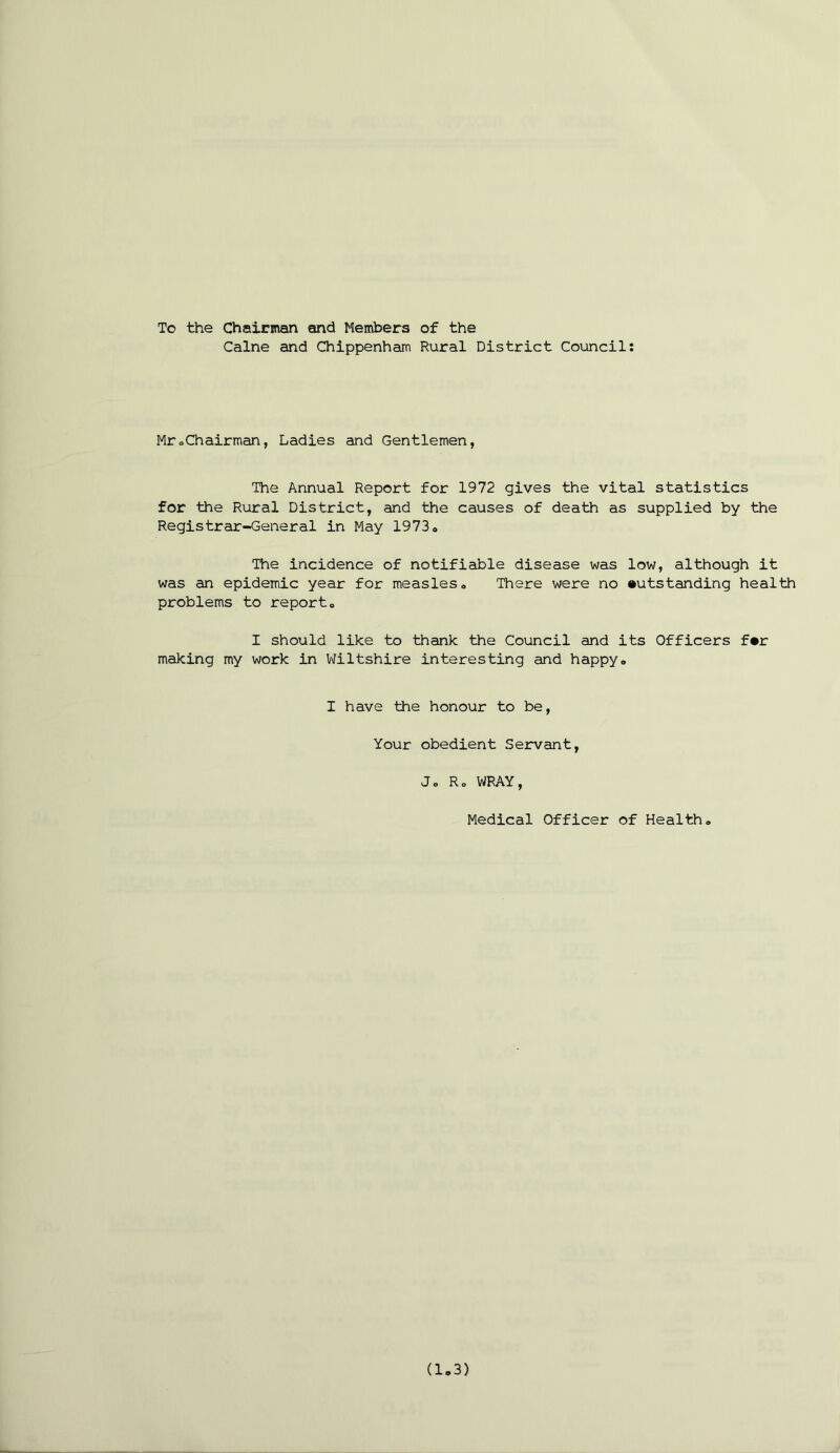 To the Chairman and Members of the Caine and Chippenham Rural District Council: MroChairman, Ladies and Gentlemen, The Annual Report for 1972 gives the vital statistics for the Rural District, and the causes of death as supplied by the Registrar-General in May 1973 o The incidence of notifiable disease was low, although it was an epidemic year for measles,. There were no outstanding health problems to report0 I should like to thank the Council and its Officers for making my work in Wiltshire interesting and happy„ I have the honour to be, Your obedient Servant, Jo Ro WRAY, Medical Officer of Health,, (1.3)