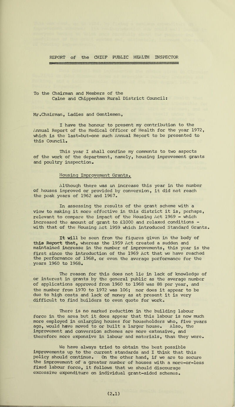 To the Chairman and Members of the Caine and Chippenham Rural District Council: Mr.Chairman, Ladies and Gentlemen, I have the honour to present my contribution to the Annual Report of the Medical Officer of Health for the year 1972, which is the last-but-one such Annual Report to be presented to this Council. This year I shall confine my comments to two aspects of the work of the department, namely, housing improvement grants and poultry inspection. Housing Improvement Grants. Although there was an increase this year in the number of houses improved or provided by conversion, it did not reach the peak years of 1962 and 1967. In assessing the results of the grant scheme with a view to making it more effective in this district it is, perhaps, relevant to compare the impact of the Housing Act 1969 - which increased the amount of grant to £1000 and relaxed conditions - with that of the Housing Act 1959 which introduced Standard Grants. It will be seen from the figures given in the body of this Report that, whereas the 1959 Act created a sudden and maintained increase in the number of improvements, this year is the first since the introduction of the 1969 Act that we have reached the performance of 1968, or even the average performance for the years 1960 to 1968. The reason for this does not lie in lack of knowledge of or interest in grants by the general public as the average number of applications approved from 1960 to 1968 was 88 per year, and the number from 1970 to 1972 was 106; nor does it appear to be due to high costs and lack of money as at present it is very difficult to find builders to even quote for work. There is no marked reduction in the building labour force in the area but it does appear that this labour is now much more employed in enlarging houses for householders who, five years ago, would have moved to or built a larger house. Also, the improvement and conversion schemes are more extensive, and therefore more expensive in labour and materials, than they were. We have always tried to obtain the best possible improvements up to the current standards and I think that this policy should continue. On the other hand, if we are to secure the improvement of a greater number of houses with a more-or-less fixed labour force, it follows that we should discourage excessive expenditure on individual grant-aided schemes.