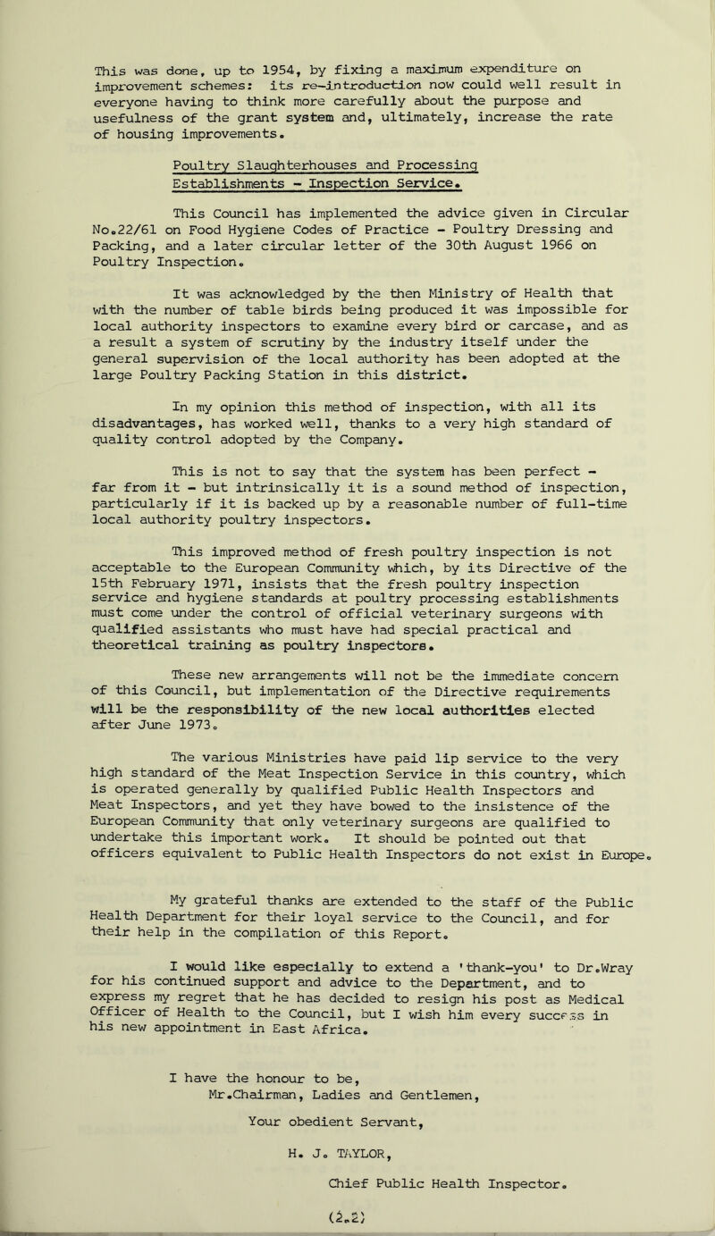 improvement schemes: its re—introduction now could well result in everyone having to think more carefully about the purpose and usefulness of the grant system and, ultimately, increase the rate of housing improvements. Poultry Slaughterhouses and Processing Establishments - Inspection Service. This Council has implemented the advice given in Circular No.22/61 on Food Hygiene Codes of Practice - Poultry Dressing and Packing, and a later circular letter of the 30th August 1966 on Poultry Inspection. It was acknowledged by the then Ministry of Health that with the number of table birds being produced it was impossible for local authority inspectors to examine every bird or carcase, and as a result a system of scrutiny by the industry itself under the general supervision of the local authority has been adopted at the large Poultry Packing Station in this district. In my opinion this method of inspection, with all its disadvantages, has worked well, thanks to a very high standard of quality control adopted by the Company. This is not to say that the system has been perfect - far from it - but intrinsically it is a sound method of inspection, particularly if it is backed up by a reasonable number of full-time local authority poultry inspectors. This improved method of fresh poultry inspection is not acceptable to the European Community which, by its Directive of the 15th February 1971, insists that the fresh poultry inspection service and hygiene standards at poultry processing establishments must come under the control of official veterinary surgeons with qualified assistants who must have had special practical and theoretical training as poultry inspectors. These new arrangements will not be the immediate concern of this Council, but implementation of the Directive requirements will be the responsibility of the new local authorities elected after June 1973. The various Ministries have paid lip service to the very high standard of the Meat Inspection Service in this country, which is operated generally by qualified Public Health Inspectors and Meat Inspectors, and yet they have bowed to the insistence of the European Community that only veterinary surgeons are qualified to undertake this important work. It should be pointed out that officers equivalent to Public Health Inspectors do not exist in Europe. My grateful thanks are extended to the staff of the Public Health Department for their loyal service to the Council, and for their help in the compilation of this Report. I would like especially to extend a 'thank-you' to Dr.Wray for his continued support and advice to the Department, and to express my regret that he has decided to resign his post as Medical Officer of Health to the Council, but I wish him every success in his new appointment in East Africa. I have the honour to be, Mr.Chairman, Ladies and Gentlemen, Your obedient Servant, H. J. TAYLOR, Chief Public Health Inspector.