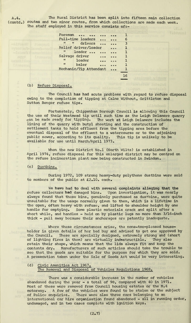 A .4. The Rural District has been split into fifteen main collection (contd.) routes and two minor routes, from which collections are made each week. The staff employed in this service consists of:- Foreman ..o o.o ooo Full-time loaders ...   drivers Relief driver/loader ” loader ... ... Salvage driver  loader ...  baler Mechanic/Tip Attendant 1 6 3 1 1 1 1 1 1 16 (b) Refuse Disposal. The Council has had acute problems with regard to refuse disposal owing to the completion of tipping at Caine Without, Grittleton and Sutton Benger refuse tips. Fortunately, Chippenham Borough Council is allowing this Council the use of their Westmead tip until such time as the Leigh Delamere quarry can be made ready for tipping. The work at Leigh Delamere includes the lining of the quarry with butyl sheeting and the construction of settlement tanks to hold effluent from the tipping area before the eventual disposal of the effluent to a watercourse or to the adjoining public sewer, according to its quality. This tip is unlikely to be available for use until March/April 1973. When the new District No.l (North Wilts) is established in April 1974, refuse disposal for this enlarged district may be centred on the refuse incineration plant now being constructed in Swindon. (c) Dustbins» During 1972, 109 strong heavy-duty polythene dustbins were sold to members of the public at £2.10. each. We have had to deal with several complaints alleging that the refuse collectors had damaged bins. Upon investigation, it was nearly always found that these bins, genuinely purchased as dustbins, were quite unsuitable for the usage normally given to them, which is a lifetime in the open, often heavy with refuse, and lifted to shoulder height by one handle for emptying. Some plastic materials crack and split after a short while, and handles - held on by plastic lugs no more than 3/16-inch thick - pull away because their anchorages are patently inadequate. Where these circumstances arise, the none-too-pleased house- holder is given details of her bad buy and advised to get one approved by the Council. These are specially designed, extremely strong and (short of lighting fires in them) are virtually indestructible. They also retain their shape, which means that the lids always fit and keep the contents dry. Manufacturers of such articles should take the trouble to see that the goods are suitable for the purpose for which they are sold. A prosecution taken under the Sale of Goods Act would be very interesting. (d) Civic Amenities Act 1967. The Removal and Disposal of Vehicles Regulations 1968. There was a considerable increase in the number of vehicles abandoned during the year - a total of 98, compared with 40 in 1971. Most of these were removed from Council housing estates or the M.4 motorway. A few of the vehicles were found to be stolen or the subject of Police enquiries. There were also three cars belonging to an international car hire organisation found abandoned - all in running order, undamaged, and in two cases complete with ignition keys.