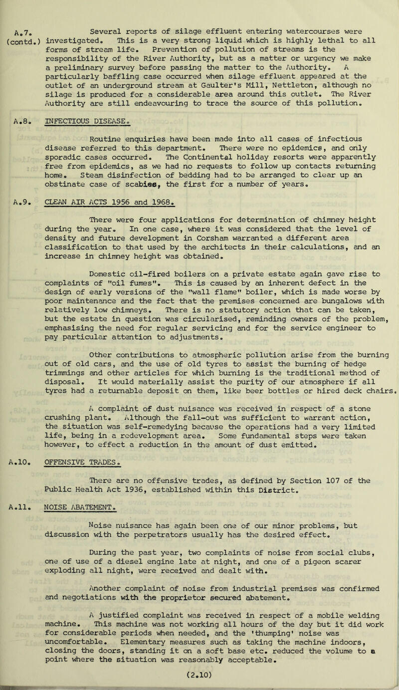 Ao7„ Several reports of silage effluent entering watercourses were (contdo) investigatedo This is a very strong liquid which is highly lethal to all forms of stream life. Prevention of pollution of streams is the responsibility of the River Authority, but as a matter or urgency we make a preliminary survey before passing the matter to the Authority. A particularly baffling case occurred when silage effluent appeared at the outlet of an underground stream at Gaulter's Mill, Nettleton, although no silage is produced for a considerable area around this outlet. The River Authority are still endeavouring to trace the source of this pollution. A.8. INFECTIOUS DISEASE. Routine enquiries have been made into all cases of infectious disease referred to this department. There were no epidemics, and only sporadic cases occurred. The Continental holiday resorts were apparently free from epidemics, as we had no requests to follow up contacts returning home. Steam disinfection of bedding had to be arranged to clear up an obstinate case of scabies, the first for a number of years. A.9. CLEAN AIR ACTS 1956 and 1968. There were four applications for determination of chimney height during the year. In one case, where it was considered that the level of density and future development in Corsham warranted a different area classification to that used by the architects in their calculations, and an increase in chimney height was obtained. Domestic oil-fired boilers on a private estate again gave rise to complaints of oil fumes. This is caused by an inherent defect in the design of early versions of the wall flame boiler, which is made worse by poor maintenance and the fact that the premises concerned are bungalows with relatively low chimneys. There is no statutory action that can be taken, but the estate in question was circularised, reminding owners of the problem, emphasising the need for regular servicing and for the service engineer to pay particular attention to adjustments. Other contributions to atmospheric pollution arise from the burning out of old cars, and the use of old tyres to assist the burning of hedge trimmings and other articles for which burning is the traditional method of disposal. It would materially assist the purity of our atmosphere if all tyres had a returnable deposit on them, like beer bottles or hired deck chairs. A complaint of dust nuisance was received in respect of a stone crushing plant. Although the fall-out was sufficient to warrant action, the situation was self-remedying because the operations had a very limited life, being in a redevelopment area. Some fundamental steps were taken however, to effect a reduction in the amount of dust emitted. A.10. OFFENSIVE TRADES. There are no offensive trades, as defined by Section 107 of the Public Health Act 1936, established within this District. A.11. NOISE ABATEMENT. Noise nuisance has again been one of our minor problems, but discussion with the perpetrators usually has the desired effect. During the past year, two complaints of noise from social clubs, one of use of a diesel engine late at night, and one of a pigeon scarer exploding all night, were received and dealt with. Another complaint of noise from industrial premises was confirmed and negotiations with the proprietor secured abatement. A justified complaint was received in respect of a mobile welding machine. This machine was not working all hours of the day but it did work for considerable periods when needed, and the 'thumping' noise was uncomfortable. Elementary measures such as taking the machine indoors, closing the doors, standing it on a soft base etc. reduced the volume to a point where the situation was reasonably acceptable.